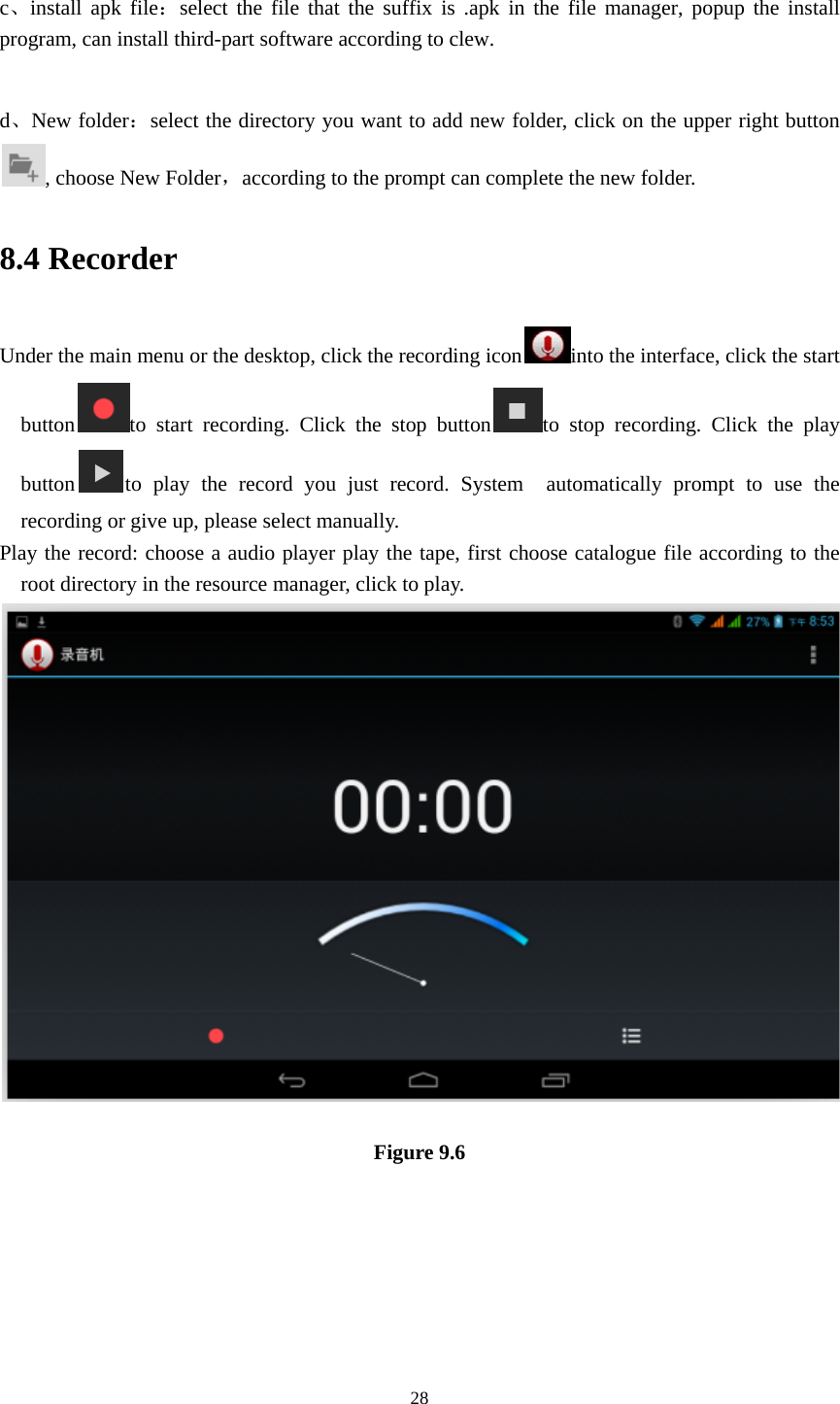     28 c、install apk file：select the file that the suffix is .apk in the file manager, popup the install program, can install third-part software according to clew.  d、New folder：select the directory you want to add new folder, click on the upper right button, choose New Folder，according to the prompt can complete the new folder. 8.4 Recorder Under the main menu or the desktop, click the recording icon into the interface, click the start button to start recording. Click the stop button to stop recording. Click the play button to play the record you just record. System  automatically prompt to use the recording or give up, please select manually. Play the record: choose a audio player play the tape, first choose catalogue file according to the root directory in the resource manager, click to play.     Figure 9.6