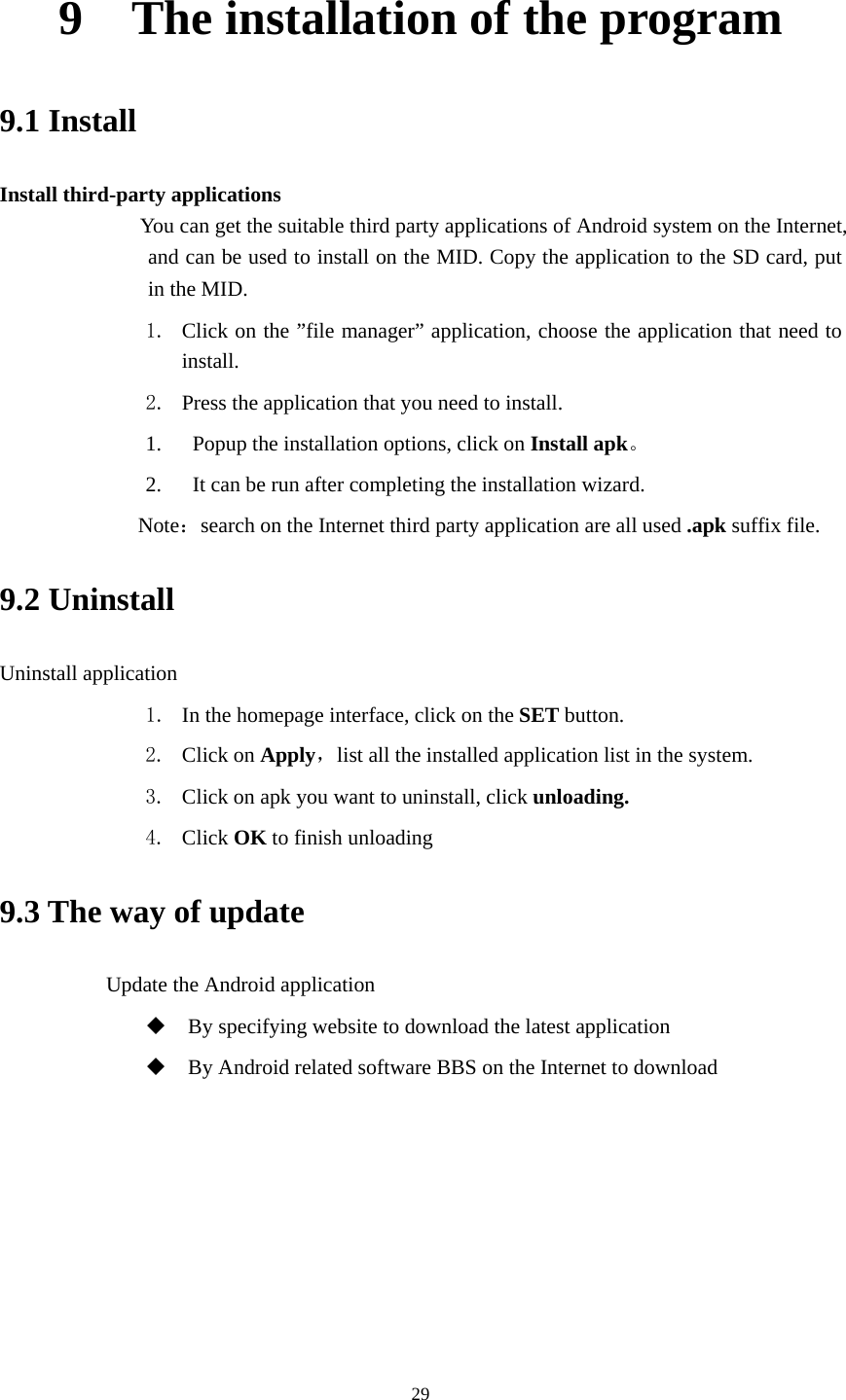     299    The installation of the program 9.1 Install Install third-party applications           You can get the suitable third party applications of Android system on the Internet, and can be used to install on the MID. Copy the application to the SD card, put in the MID. 1. Click on the ”file manager” application, choose the application that need to install.  2. Press the application that you need to install. 1.   Popup the installation options, click on Install apk。 2.   It can be run after completing the installation wizard.            Note：search on the Internet third party application are all used .apk suffix file. 9.2 Uninstall Uninstall application 1. In the homepage interface, click on the SET button. 2. Click on Apply，list all the installed application list in the system. 3. Click on apk you want to uninstall, click unloading. 4. Click OK to finish unloading 9.3 The way of update           Update the Android application  By specifying website to download the latest application  By Android related software BBS on the Internet to download   