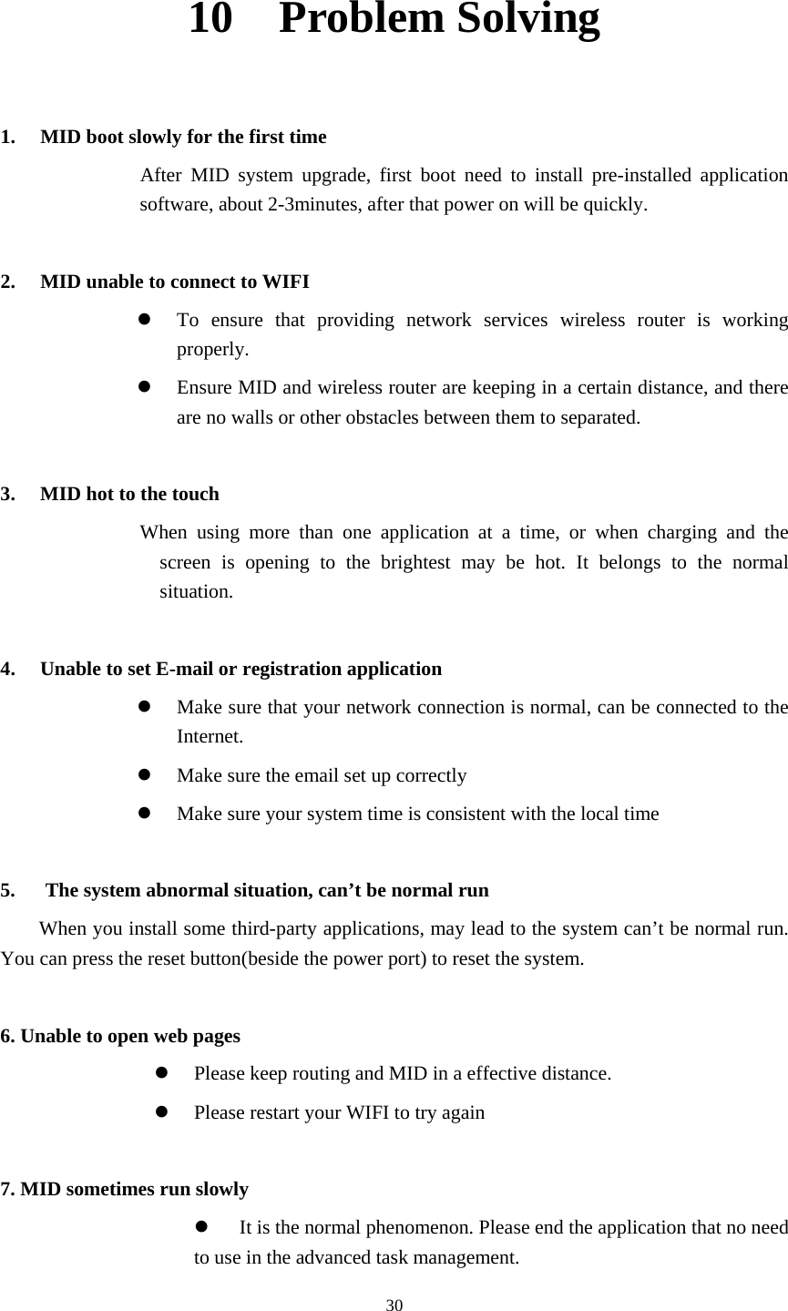     3010  Problem Solving  1. MID boot slowly for the first time           After MID system upgrade, first boot need to install pre-installed application software, about 2-3minutes, after that power on will be quickly.  2. MID unable to connect to WIFI  To ensure that providing network services wireless router is working properly.  Ensure MID and wireless router are keeping in a certain distance, and there are no walls or other obstacles between them to separated.      3. MID hot to the touch When using more than one application at a time, or when charging and the screen is opening to the brightest may be hot. It belongs to the normal situation.  4. Unable to set E-mail or registration application  Make sure that your network connection is normal, can be connected to the Internet.  Make sure the email set up correctly  Make sure your system time is consistent with the local time  5.      The system abnormal situation, can’t be normal run When you install some third-party applications, may lead to the system can’t be normal run. You can press the reset button(beside the power port) to reset the system.  6. Unable to open web pages    Please keep routing and MID in a effective distance.  Please restart your WIFI to try again  7. MID sometimes run slowly  It is the normal phenomenon. Please end the application that no need to use in the advanced task management. 