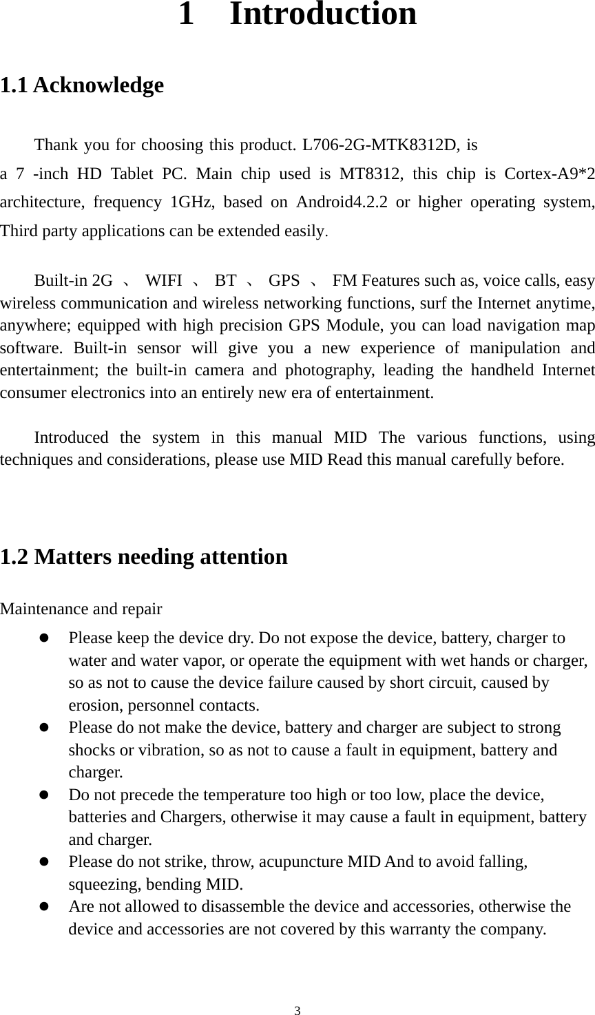     31  Introduction 1.1 Acknowledge   Thank you for choosing this product. L706-2G-MTK8312D, isa 7 -inch HD Tablet PC. Main chip used is MT8312, this chip is Cortex-A9*2 architecture, frequency 1GHz, based on Android4.2.2 or higher operating system, Third party applications can be extended easily.  Built-in 2G  、 WIFI 、 BT 、 GPS 、  FM Features such as, voice calls, easy wireless communication and wireless networking functions, surf the Internet anytime, anywhere; equipped with high precision GPS Module, you can load navigation map software. Built-in sensor will give you a new experience of manipulation and entertainment; the built-in camera and photography, leading the handheld Internet consumer electronics into an entirely new era of entertainment.  Introduced the system in this manual MID The various functions, using techniques and considerations, please use MID Read this manual carefully before.   1.2 Matters needing attention   Maintenance and repair  Please keep the device dry. Do not expose the device, battery, charger to water and water vapor, or operate the equipment with wet hands or charger, so as not to cause the device failure caused by short circuit, caused by erosion, personnel contacts.  Please do not make the device, battery and charger are subject to strong shocks or vibration, so as not to cause a fault in equipment, battery and charger.  Do not precede the temperature too high or too low, place the device, batteries and Chargers, otherwise it may cause a fault in equipment, battery and charger.  Please do not strike, throw, acupuncture MID And to avoid falling, squeezing, bending MID.  Are not allowed to disassemble the device and accessories, otherwise the device and accessories are not covered by this warranty the company.  