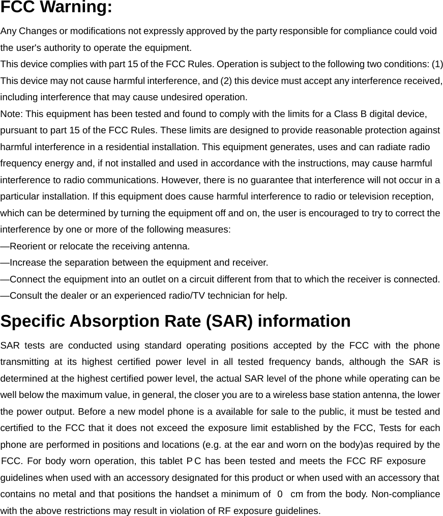 FCC Warning: Any Changes or modifications not expressly approved by the party responsible for compliance could void the user&apos;s authority to operate the equipment.   This device complies with part 15 of the FCC Rules. Operation is subject to the following two conditions: (1) This device may not cause harmful interference, and (2) this device must accept any interference received, including interference that may cause undesired operation. Note: This equipment has been tested and found to comply with the limits for a Class B digital device, pursuant to part 15 of the FCC Rules. These limits are designed to provide reasonable protection against harmful interference in a residential installation. This equipment generates, uses and can radiate radio frequency energy and, if not installed and used in accordance with the instructions, may cause harmful interference to radio communications. However, there is no guarantee that interference will not occur in a particular installation. If this equipment does cause harmful interference to radio or television reception, which can be determined by turning the equipment off and on, the user is encouraged to try to correct the interference by one or more of the following measures:     —Reorient or relocate the receiving antenna.     —Increase the separation between the equipment and receiver.     —Connect the equipment into an outlet on a circuit different from that to which the receiver is connected.     —Consult the dealer or an experienced radio/TV technician for help. Specific Absorption Rate (SAR) information SAR tests are conducted using standard operating positions accepted by the FCC with the phone transmitting at its highest certified power level in all tested frequency bands, although the SAR is determined at the highest certified power level, the actual SAR level of the phone while operating can be well below the maximum value, in general, the closer you are to a wireless base station antenna, the lower the power output. Before a new model phone is a available for sale to the public, it must be tested and certified to the FCC that it does not exceed the exposure limit established by the FCC, Tests for each phone are performed in positions and locations (e.g. at the ear and worn on the body)as required by the FCC. For body worn operation, this tablet P  C has been tested and meets the FCC RF exposure guidelines when used with an accessory designated for this product or when used with an accessory that contains no metal and that positions the handset a minimum of  0    cm from the body. Non-compliance with the above restrictions may result in violation of RF exposure guidelines. 