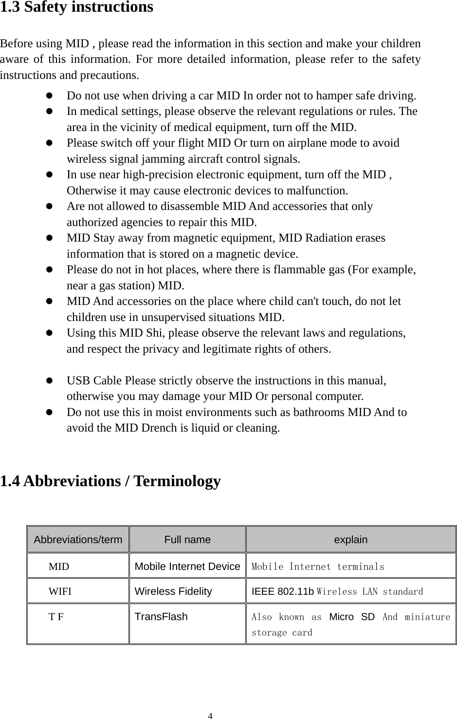     41.3 Safety instructions     Before using MID , please read the information in this section and make your children aware of this information. For more detailed information, please refer to the safety instructions and precautions.    Do not use when driving a car MID In order not to hamper safe driving.  In medical settings, please observe the relevant regulations or rules. The area in the vicinity of medical equipment, turn off the MID.  Please switch off your flight MID Or turn on airplane mode to avoid wireless signal jamming aircraft control signals.  In use near high-precision electronic equipment, turn off the MID , Otherwise it may cause electronic devices to malfunction.  Are not allowed to disassemble MID And accessories that only authorized agencies to repair this MID.  MID Stay away from magnetic equipment, MID Radiation erases information that is stored on a magnetic device.  Please do not in hot places, where there is flammable gas (For example, near a gas station) MID.  MID And accessories on the place where child can&apos;t touch, do not let children use in unsupervised situations MID.  Using this MID Shi, please observe the relevant laws and regulations, and respect the privacy and legitimate rights of others.   USB Cable Please strictly observe the instructions in this manual, otherwise you may damage your MID Or personal computer.  Do not use this in moist environments such as bathrooms MID And to avoid the MID Drench is liquid or cleaning.  1.4 Abbreviations / Terminology  Abbreviations/term Full name  explain MID  Mobile Internet Device Mobile Internet terminals WIFI  Wireless Fidelity IEEE 802.11b Wireless LAN standard T F  TransFlash  Also  known  as Micro SD And  miniature storage card    