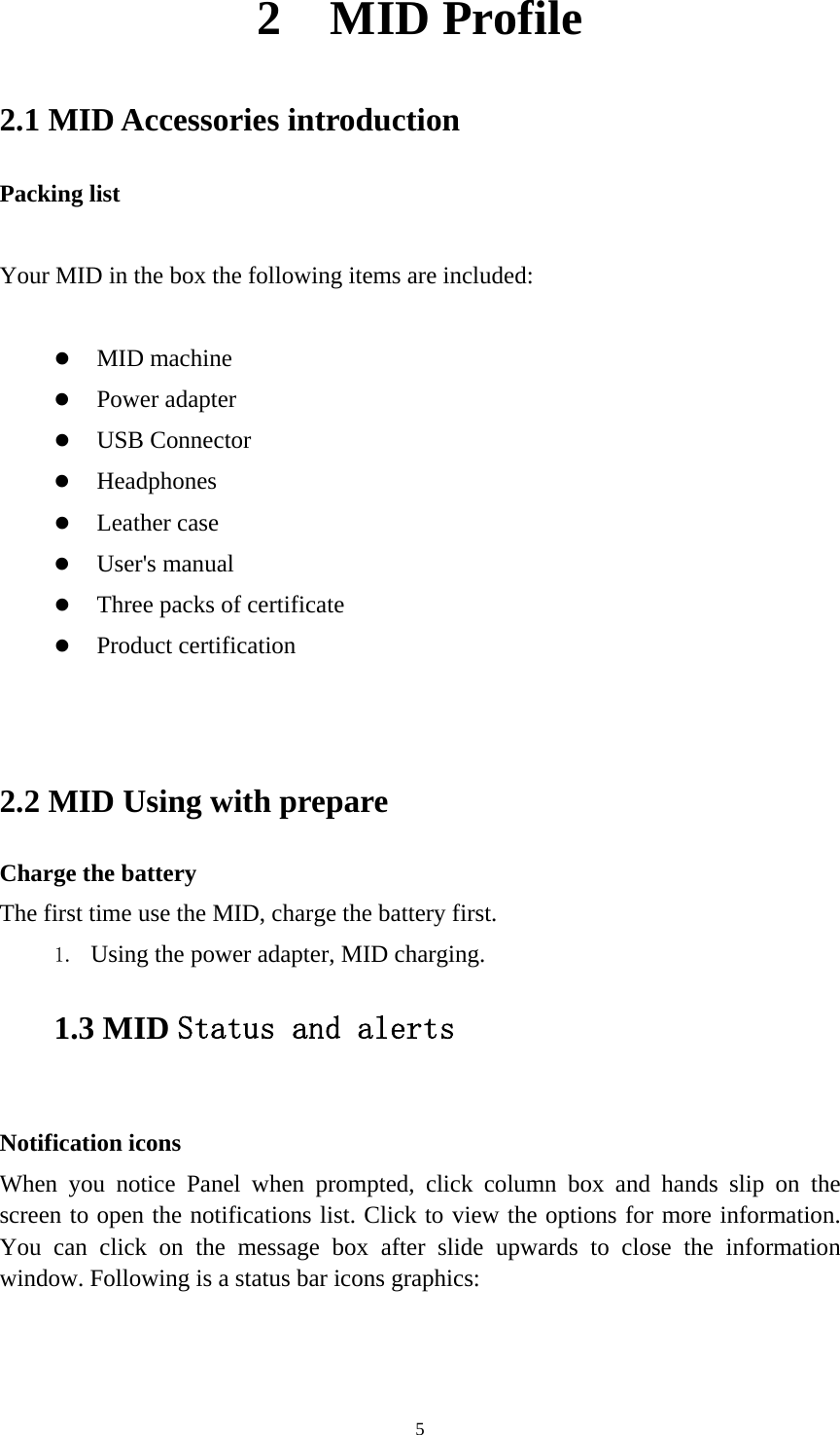     52  MID Profile 2.1 MID Accessories introduction Packing list  Your MID in the box the following items are included:   MID machine   Power adapter  USB Connector  Headphones  Leather case  User&apos;s manual  Three packs of certificate  Product certification   2.2 MID Using with prepare Charge the battery The first time use the MID, charge the battery first. 1. Using the power adapter, MID charging. 1.3 MID Status and alerts  Notification icons When you notice Panel when prompted, click column box and hands slip on the screen to open the notifications list. Click to view the options for more information. You can click on the message box after slide upwards to close the information window. Following is a status bar icons graphics:  