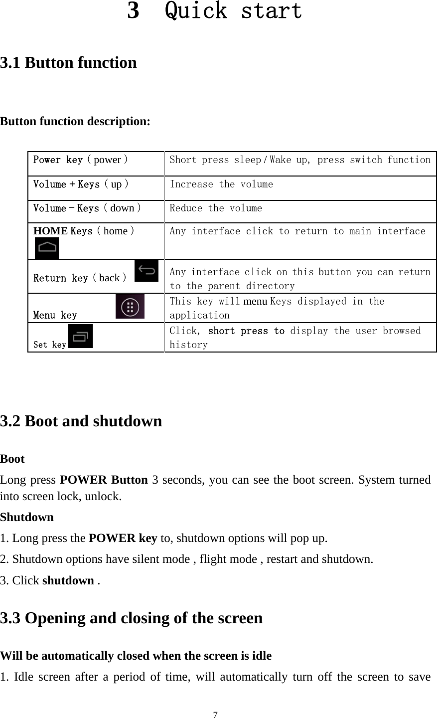   3.1 But    3.2BooLonintoShu1. L2. S3. C3.3Wil1. I1 Button tton functio  Power keVolume +Volume -HOME K Return kMenu keySet key2 Boot anot ng press POo screen lockutdown Long press tShutdown opClick shutdo3 Openinll be automdle screen 3functionon descriptey ( power ) + Keys ( up )- Keys ( downKeys ( home key ( back ) y   nd shutdOWER Butk, unlock.   the POWERptions have own .   ng and clmatically cloafter a per3  Qun tion:  Sho Incn ) Red) Any Anyto  ThiappClihisdown tton 3 seconR key to, shsilent modelosing ofosed when tiod of time7uick ort press slcrease the vduce the voy interface y interface the parent s key willplication ck, short tory nds, you cahutdown opte , flight mof the screthe screen e, will autostartleep / Wake uvolume lume click to rclick on tdirectorymenu Keys press to dian see the btions will pode , restarteen is idle matically tut up, press sreturn to mhis button displayed isplay the boot screen.op up.   t and shutdourn off the switch funcmain interfyou can rein the user brows. System tuown.  screen to   tionface turn sed urned save 