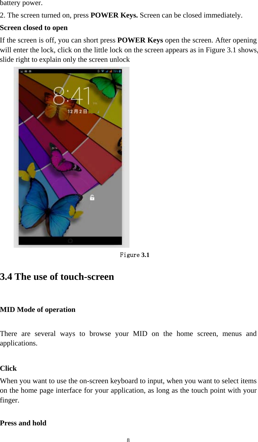     8battery power.   2. The screen turned on, press POWER Keys. Screen can be closed immediately.   Screen closed to open If the screen is off, you can short press POWER Keys open the screen. After opening will enter the lock, click on the little lock on the screen appears as in Figure 3.1 shows, slide right to explain only the screen unlock  Figure 3.1 3.4 The use of touch-screen   MID Mode of operation     There are several ways to browse your MID on the home screen, menus and applications.  Click When you want to use the on-screen keyboard to input, when you want to select items on the home page interface for your application, as long as the touch point with your finger.   Press and hold   