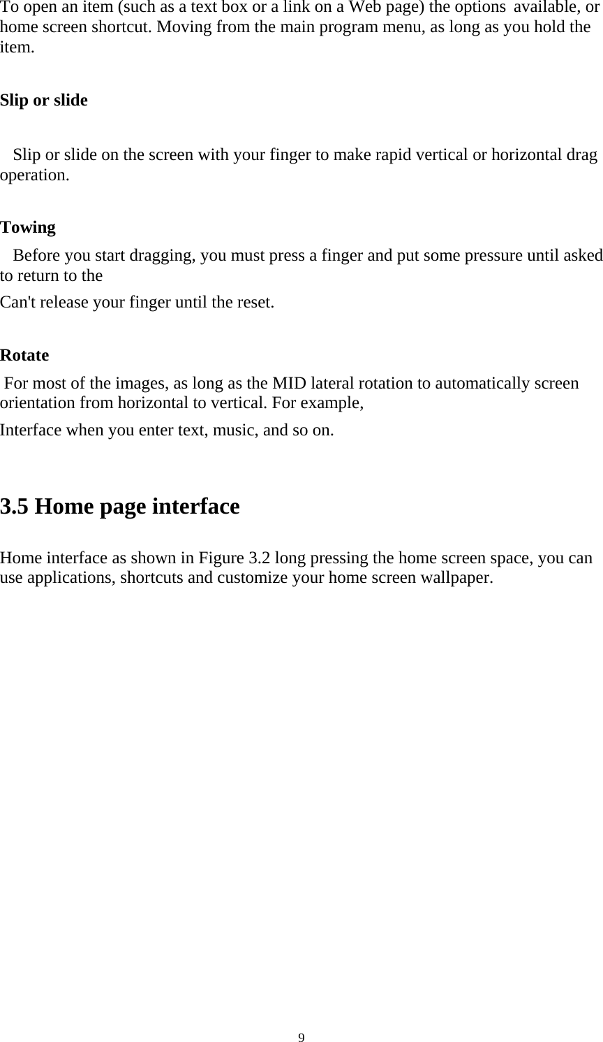     9To open an item (such as a text box or a link on a Web page) the options available, or home screen shortcut. Moving from the main program menu, as long as you hold the item.   Slip or slide      Slip or slide on the screen with your finger to make rapid vertical or horizontal drag operation.   Towing    Before you start dragging, you must press a finger and put some pressure until asked to return to the Can&apos;t release your finger until the reset.   Rotate  For most of the images, as long as the MID lateral rotation to automatically screen orientation from horizontal to vertical. For example, Interface when you enter text, music, and so on.   3.5 Home page interface Home interface as shown in Figure 3.2 long pressing the home screen space, you can use applications, shortcuts and customize your home screen wallpaper.                