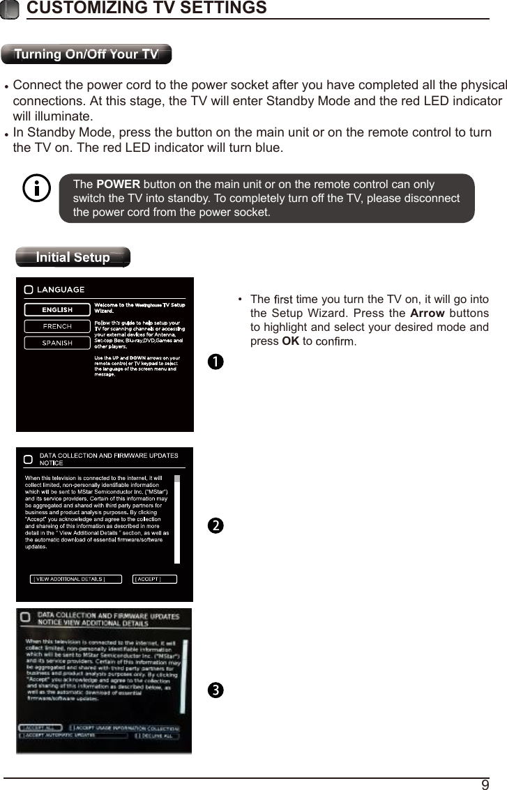 9CUSTOMIZING TV SETTINGS&bull; &bull; The POWER button on the main unit or on the remote control can only switch the TV into standby. To completely turn off the TV, please disconnect the power cord from the power socket. &bull; The   time you turn the TV on, it will go into the Setup Wizard. Press the Arrow buttons to highlight and select your desired mode and press OK to       Turning On/Off Your TVInitial SetupWestinghouseConnect the power cord to the power socket after you have completed all the physicalconnections. At this stage, the TV will enter Standby Mode and the red LED indicatorwill illuminate.In Standby Mode, press the button on the main unit or on the remote control to turn the TV on. The red LED indicator will turn blue.
