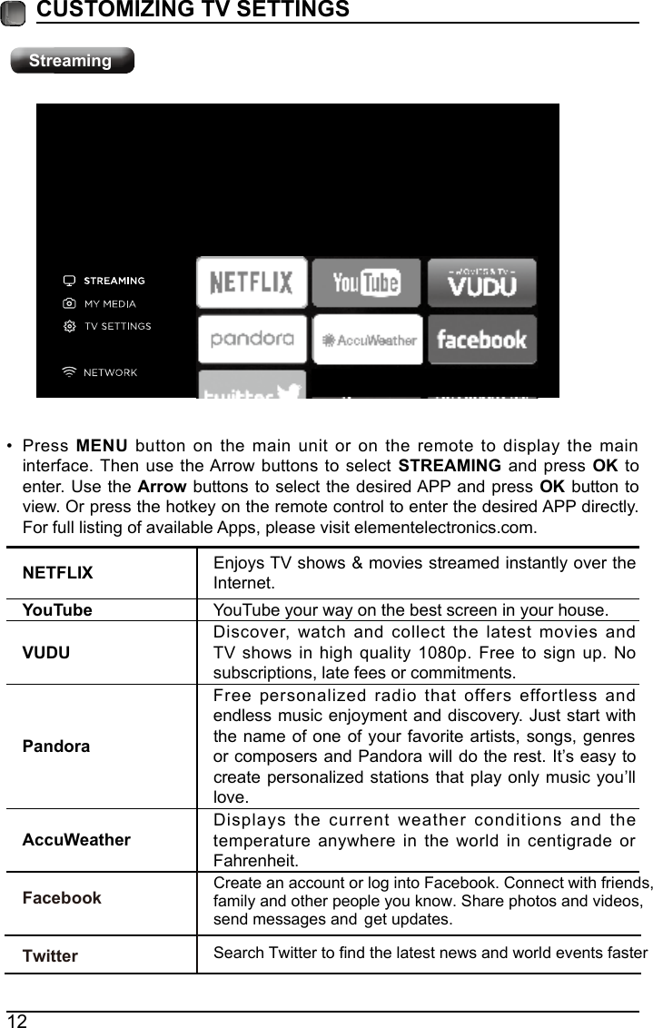 12CUSTOMIZING TV SETTINGSNETFLIX Enjoys TV shows &amp; movies streamed instantly over the Internet.YouTube YouTube your way on the best screen in your house.VUDUDiscover, watch and collect the latest movies and TV shows in high quality 1080p. Free to sign up. No subscriptions, late fees or commitments. PandoraFree personalized radio that offers effortless and endless music enjoyment and discovery. Just start with the name of one of your favorite artists, songs, genres or composers and Pandora will do the rest. It&rsquo;s easy to create personalized stations that play only music you&rsquo;ll love.AccuWeatherDisplays the current weather conditions and the temperature anywhere in the world in centigrade or Fahrenheit.&bull; Press MENU button on the main unit or on the remote to display the main interface. Then use the Arrow buttons to select  STREAMING and press OK to enter. Use the Arrow buttons to select the desired APP and press  OK button to view. Or press the hotkey on the remote control to enter the desired APP directly. For full listing of available Apps, please visit elementelectronics.com.StreamingCreate an account or log into Facebook. Connect with friends, family and other people you know. Share photos and videos, send messages and get updates. Search Twitter to find the latest news and world events faster FacebookTwitter