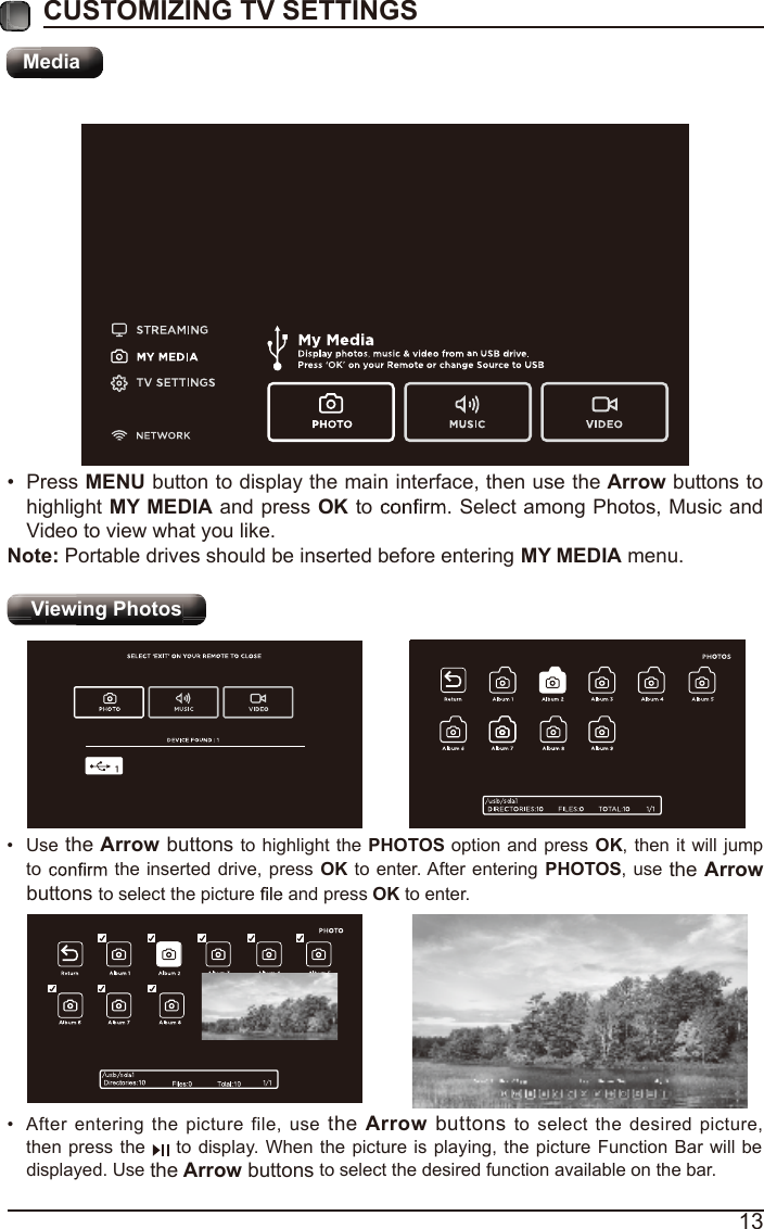 13CUSTOMIZING TV SETTINGSMediaViewing Photos &bull; After entering the picture file, use the Arrow buttons to select the desired picture, then press the   to display. When the picture is playing, the picture Function Bar will be displayed. Use the Arrow buttons to select the desired function available on the bar.&bull; Use the Arrow buttons to highlight the  PHOTOS option and press  OK, then it will jump to   the inserted drive, press OK to enter. After entering  PHOTOS, use the Arrow buttons to select the picture   and press OK to enter.&bull; Press MENU button to display the main interface, then use the Arrow buttons to highlight MY MEDIA and press OK to   Select among Photos, Music and Video to view what you like. Note: Portable drives should be inserted before entering MY MEDIA menu.MediaViewing Photos 