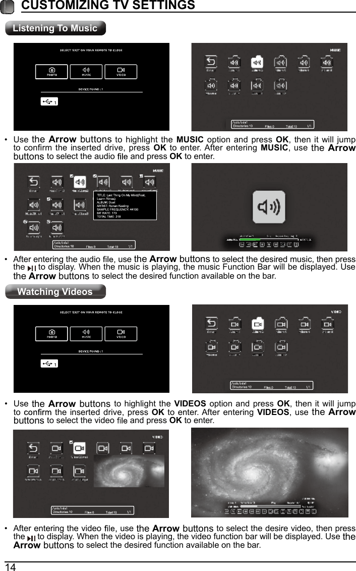 Listening To MusicWatching Videos14CUSTOMIZING TV SETTINGS&bull; After entering the audio   use the Arrow buttons to select the desired music, then press the   to display. When the music is playing, the music Function Bar will be displayed. Use the Arrow buttons to select the desired function available on the bar.&bull; Use  the Arrow buttons to highlight the MUSIC option and press OK, then it will jump to confirm the inserted drive, press OK to enter. After entering  MUSIC, use the Arrow buttons to select the audio   and press OK to enter.&bull; After entering the video   use the Arrow buttons to select the desire video, then press the   to display. When the video is playing, the video function bar will be displayed. Use the Arrow buttons to select the desired function available on the bar.&bull; Use the Arrow buttons to highlight the  VIDEOS option and press  OK, then it will jump to   the inserted drive, press OK to enter. After entering  VIDEOS, use the Arrow buttons to select the video   and press OK to enter.