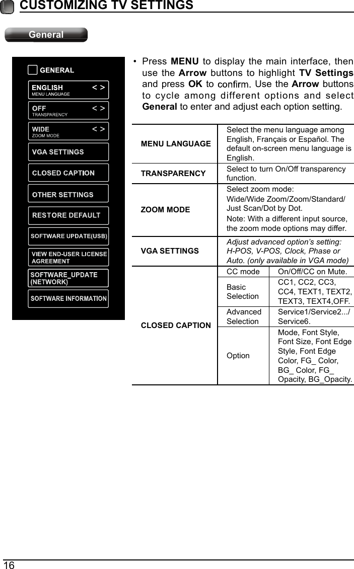 16CUSTOMIZING TV SETTINGS&bull; Press MENU to display the main interface, then use the Arrow  buttons to highlight TV Settings and press OK to   Use the Arrow buttons to cycle among different options and select General to enter and adjust each option setting.  MENU LANGUAGESelect the menu language among English, Fran&ccedil;ais or Espa&ntilde;ol. The default on-screen menu language is English.TRANSPARENCY Select to turn On/Off transparency function.ZOOM MODESelect zoom mode:Wide/Wide Zoom/Zoom/Standard/Just Scan/Dot by Dot.    Note: With a different input source,the zoom mode options may differ.VGA SETTINGSAdjust advanced option&rsquo;s setting: H-POS, V-POS, Clock, Phase or Auto. (only available in VGA mode)CLOSED CAPTIONCC mode On/Off/CC on Mute.Basic SelectionCC1, CC2, CC3, CC4, TEXT1, TEXT2, TEXT3, TEXT4,OFF.Advanced SelectionService1/Service2.../Service6.OptionMode, Font Style, Font Size, Font Edge Style, Font Edge Color, FG_ Color, BG_ Color, FG_Opacity, BG_Opacity.General