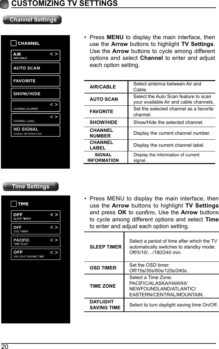 20CUSTOMIZING TV SETTINGSChannel SettingsAIR/CABLE Select antenna between Air and Cable.AUTO SCAN Select the Auto Scan feature to scan your available Air and cable channels.FAVORITE Set the selected channel as a favorite channel.SHOW/HIDE Show/Hide the selected channel.CHANNEL NUMBER Display the current channel number.CHANNESIGNAL INFORMATIONNO SIGNALL LABEL Display the current channel label.&bull; Press MENU to display the main interface, then use the Arrow buttons to highlight TV Settings. Use the Arrow buttons to cycle among different options and select Channel to enter and adjust each option setting.Time Settings&bull; Press MENU to display the main interface, then use the Arrow buttons to highlight TV Settings and press OK to   Use the Arrow buttons to cycle among different options and select  Time to enter and adjust each option setting.SLEEP TIMERSelect a period of time after which the TV automatically switches to standby mode:Off/5/10/&hellip;/180/240 min. OSD TIMER Set the OSD timer: Off/15s/30s/60s/120s/240s.TIME ZONESelect a Time Zone: PACIFIC/ALASKA/HAWAII/NEWFOUNDLAND/ATLANTIC/EASTERN/CENTRAL/MOUNTAIN.DAYLIGHT SAVING TIME Select to turn daylight saving time On/Off.Channel SettingsTime SettingsSIGNAL INFORMATIONDisplay the information of current signal.