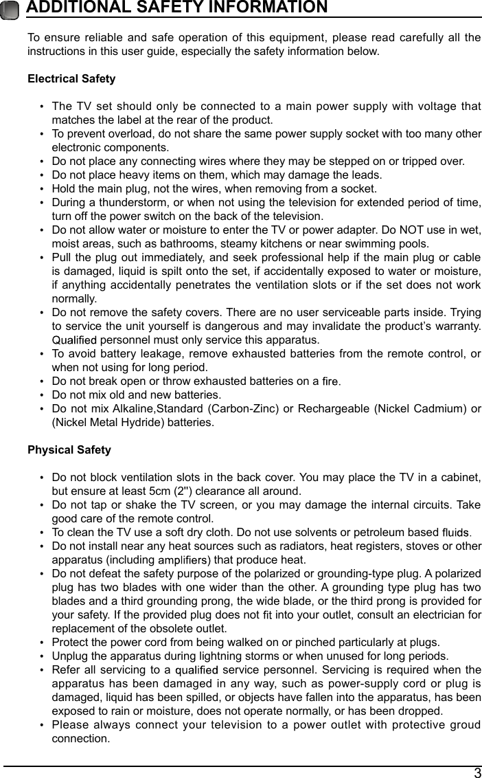 3&szlig;&Uuml;&Uuml;&times;&Igrave;&times;&Ntilde;&Ograve;&szlig;&Ocirc; &Iacute;&szlig;&Uacute;&Ucirc;&Igrave;&Ccedil; &times;&Ograve;&Uacute;&Ntilde;&Icirc;&Oacute;&szlig;&Igrave;&times;&Ntilde;&Ograve; To ensure reliable and safe operation of this equipment, please read carefully all the instructions in this user guide, especially the safety information below.&Ucirc;&acute;&raquo;&frac12;&not;&reg;&middot;&frac12;&iquest;&acute; &Iacute;&iquest;&ordm;&raquo;&not;&sect; The TV set should only be connected to a main power supply with voltage that matches the label at the rear of the product.To prevent overload, do not share the same power supply socket with too many other electronic components.Do not place any connecting wires where they may be stepped on or tripped over.Do not place heavy items on them, which may damage the leads.Hold the main plug, not the wires, when removing from a socket.During a thunderstorm, or when not using the television for extended period of time, turn off the power switch on the back of the television.Do not allow water or moisture to enter the TV or power adapter. Do NOT use in wet, moist areas, such as bathrooms, steamy kitchens or near swimming pools.Pull the plug out immediately, and seek professional help if the main plug or cable is damaged, liquid is spilt onto the set, if accidentally exposed to water or moisture, if anything accidentally penetrates the ventilation slots or if the set does not work normally.Do not remove the safety covers. There are no user serviceable parts inside. Trying to service the unit yourself is dangerous and may invalidate the product&rsquo;s warranty.  personnel must only service this apparatus.To avoid battery leakage, remove exhausted batteries from the remote control, or when not using for long period.Do not break open or throw exhausted batteries on a Do not mix old and new batteries.Do not mix Alkaline,Standard (Carbon-Zinc) or Rechargeable (Nickel Cadmium) or (Nickel Metal Hydride) batteries.&ETH;&cedil;&sect;-&middot;&frac12;&iquest;&acute; &Iacute;&iquest;&ordm;&raquo;&not;&sect; Do not block ventilation slots in the back cover. You may place the TV in a cabinet, but ensure at least 5cm (2'') clearance all around.Do not tap or shake the TV screen, or you may damage the internal circuits. Take good care of the remote control.To clean the TV use a soft dry cloth. Do not use solvents or petroleum based Do not install near any heat sources such as radiators, heat registers, stoves or other apparatus (including   that produce heat.Do not defeat the safety purpose of the polarized or grounding-type plug. A polarized plug has two blades with one wider than the other. A grounding type plug has two blades and a third grounding prong, the wide blade, or the third prong is provided for your safety. If the provided plug does not   into your outlet, consult an electrician for replacement of the obsolete outlet. Protect the power cord from being walked on or pinched particularly at plugs. Unplug the apparatus during lightning storms or when unused for long periods.Refer all servicing to a   service personnel. Servicing is required when the apparatus has been damaged in any way, such as power-supply cord or plug is damaged, liquid has been spilled, or objects have fallen into the apparatus, has been exposed to rain or moisture, does not operate normally, or has been dropped.Please always connect your television to a power outlet with protective groud connection. 