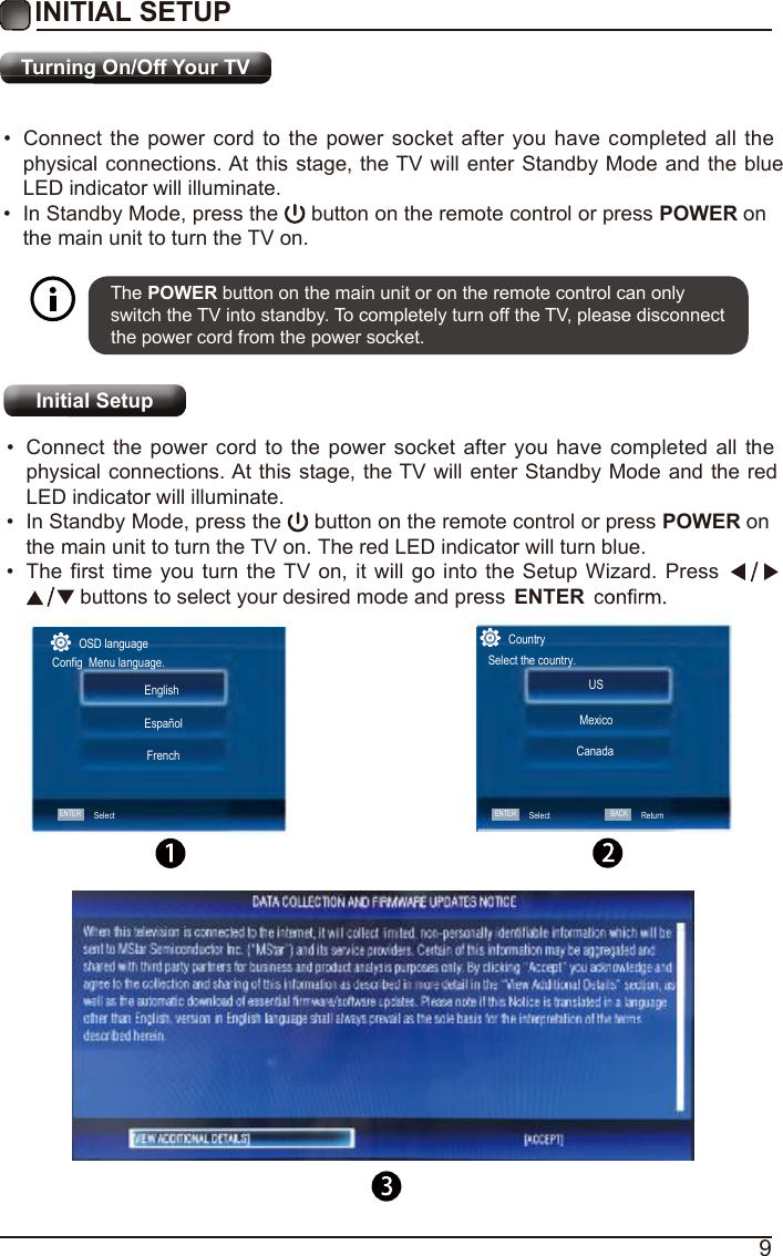 9Turning On/Off Your TV&bull;Connect the power cord to the power socket after you have completed all thephysical connections. At this stage, the TV will enter Standby Mode and the blueLED indicator will illuminate.&bull;In Standby Mode, press the   button on the remote control or press POWER on the main unit to turn the TV on.The POWER button on the main unit or on the remote control can only switch the TV into standby. To completely turn off the TV, please disconnect the power cord from the power socket. Initial Setup&bull;Connect the power cord to the power socket after you have completed all thephysical connections. At this stage, the TV will enter Standby Mode and the redLED indicator will illuminate.&bull;In Standby Mode, press the   button on the remote control or press POWER on the main unit to turn the TV on. The red LED indicator will turn blue.&bull;The first time you turn the TV on, it will go into the Setup Wizard. Press buttons to select your desired mode and press  ENTEROSD languageConfig  Menu language.ENTERSelectEnglish   FrenchEspa&ntilde;olCountrySelect the country.USCanadaMexicoSelectENTER BACKReturnINITIAL SETUP