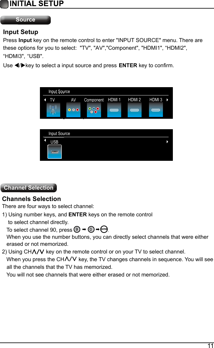 11SourceChannel Selection Input SourceTV HDMI 2 HDMI 3AV Component HDMI 1Input SetupPress Input key on the remote control to enter "INPUT SOURCE" menu. There are these options for you to select:  "TV", "AV","Component", "HDMI1", &ldquo;HDMI2", &ldquo;HDMI3",  Use  / key to select a input source and press ENTER key to confirm.Channels SelectionThere are four ways to select channel:1)Using number keys, and ENTER keys on the remote control    to select channel directly.   To select channel 90, press   When you use the number buttons, you can directly select channels that were either    erased or not memorized. 2)Using CH  key on the remote control or on your TV to select channel.   When you press the CH  key, the TV changes channels in sequence. You will see    all the channels that the TV has memorized.   You will not see channels that were either erased or not memorized. Input SourceUSBUSB&ldquo;USB".