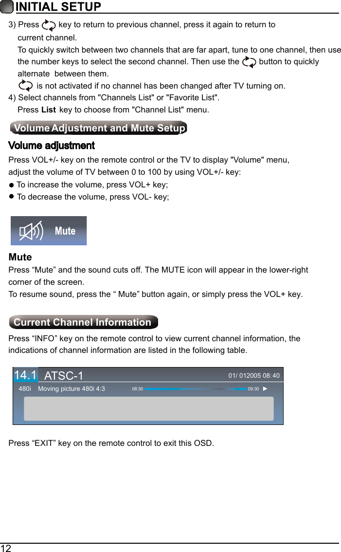123)Press   key to return to previous channel, press it again to return tocurrent channel.To quickly switch between two channels that are far apart, tune to one channel, then usethe number keys to select the second channel. Then use the  button to quickly alternate  between them..no gninrut VT retfa degnahc neeb sah l ennahc  on fi detavitca ton s i 4)Select channels from "Channels List" or "Favorite List".    Press List  key to choose from "Channel List" menu. Volume  Adjustment and Mute SetupVolume adjustmentPress VOL+/- key on the remote control or the TV to display "Volume" menu, adjust the volume of TV between 0 to 100 by using VOL+/- key:To increase the volume, press VOL+ key;To decrease the volume, press VOL- key;MutePress &ldquo;Mute&rdquo; and the sound cuts off. The MUTE icon will appear in the lower-right corner of the screen.To resume sound, press the &ldquo; Mute&rdquo; button again, or simply press the VOL+ key.   Current Channel InformationPress &ldquo;INFO&rdquo; key on the remote control to view current channel information, the indications of channel information are listed in the following table.Press &ldquo;EXIT&rdquo; key on the remote control to exit this OSD.01/ 012005 08:Moving picture 480i 4:3480i 08:30 09:304014.1 ATSC-1