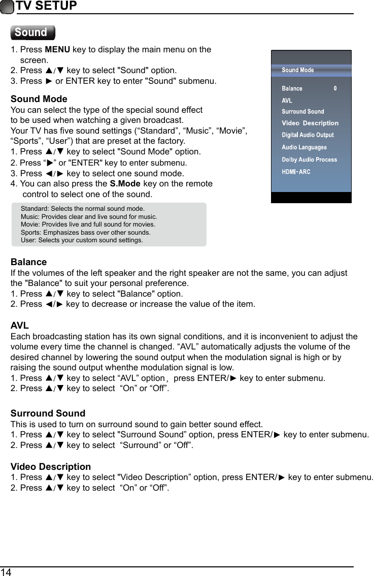 14Standard: Selects the normal sound mode.Music: Provides clear and live sound for music.Movie: Provides live and full sound for movies.Sports: Emphasizes bass over other sounds.User: Selects your custom sound settings. BalanceIf the volumes of the left speaker and the right speaker are not the same, you can adjust the "Balance" to suit your personal preference.1.Press   key to select "Balance" option.2.Press  / key to decrease or increase the value of the item.AVLEach broadcasting station has its own signal conditions, and it is inconvenient to adjust the volume every time the channel is changed. &ldquo;AVL&rdquo; automatically adjusts the volume of the desired channel by lowering the sound output when the modulation signal is high or by raising the sound output whenthe modulation signal is low.1.Press   key to select &ldquo;AVL&rdquo; option press ENTER/  key to enter submenu.2.Press   key to select  &ldquo;On&rdquo; or &ldquo;Off&rdquo;.Surround SoundThis is used to turn on surround sound to gain better sound effect.1.Press   key to select "Surround Sound&rdquo; option, press ENTER/  key to enter submenu.2.Press   key to select  &ldquo;Surround&rdquo; or &ldquo;Off&rdquo;.Video Description1.Press   key to select "Video Description&rdquo; option, press ENTER/  key to enter submenu.2.Press   key to select  &ldquo;On&rdquo; or &ldquo;Off&rdquo;.1.Press MENU key to display the main menu on thescreen.2.Press   key to select "Sound" option.3.Press   or ENTER key to enter "Sound" submenu.4.You can also press the S.Mode key on the remotecontrol to select one of the sound.Sound ModeYou can select the type of the special sound effect to be used when watching a given broadcast.Your TV has five sound settings (&ldquo;Standard&rdquo;, &ldquo;Music&rdquo;,&ldquo;Movie&rdquo;, &ldquo;Sports&rdquo;,&ldquo;User&rdquo;) that are preset at the factory. 1.Press   key to select "Sound Mode" option.3.Press   key to select one sound mode.2.Press &ldquo; &rdquo; or "ENTER" key to enter submenu.