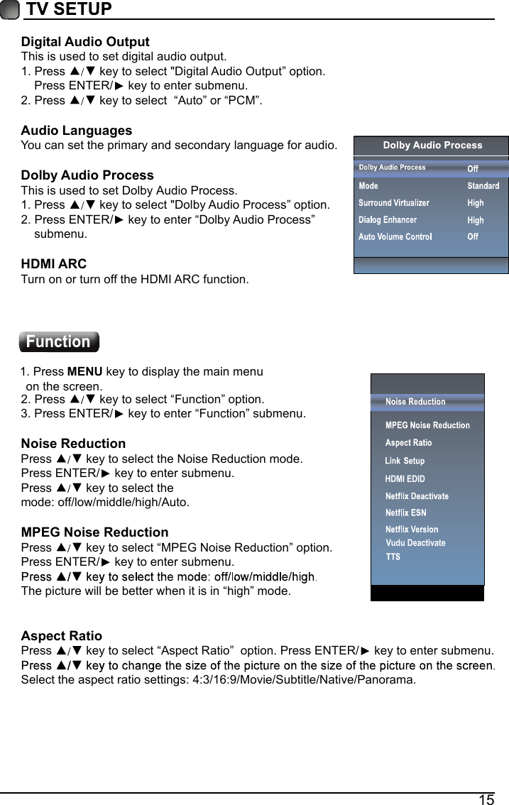 15Digital Audio OutputThis is used to set digital audio output.1.Press  key to select "Digital Audio Output&rdquo; option.    Press ENTER/  key to enter submenu. 2.Press  key to select  &ldquo;Auto&rdquo; or &ldquo;PCM&rdquo;.Audio LanguagesYou can set the primary and secondary language for audio.Dolby Audio ProcessThis is used to set Dolby Audio Process.1.Press  key to select "Dolby Audio Process&rdquo; option. 2.Press ENTER/  key to enter &ldquo;Dolby Audio Process&rdquo;submenu.HDMI ARCTurn on or turn off the HDMI ARC function.1.Press MENU key to display the main menu  on the screen.2.Press  key to select &ldquo;Function&rdquo; option.3.Press ENTER/  key to enter &ldquo;Function&rdquo; submenu.Noise Reduction Press   key to select the Noise Reduction mode. Press ENTER/  key to enter submenu.Press   key to select the mode: off/low/middle/high/Auto. MPEG Noise Reduction  Press   key to select &ldquo;MPEG Noise Reduction&rdquo; option.Press ENTER/  key to enter submenu.The picture will be better when it is in &ldquo;high&rdquo; mode.Aspect RatioPress   key to select &ldquo;Aspect Ratio&rdquo;  option. Press ENTER/  key to enter submenu. Select the aspect ratio settings:4:3/16:9/Movie/Subtitle/Native/Panorama.Vudu DeactivateHDMI EDID