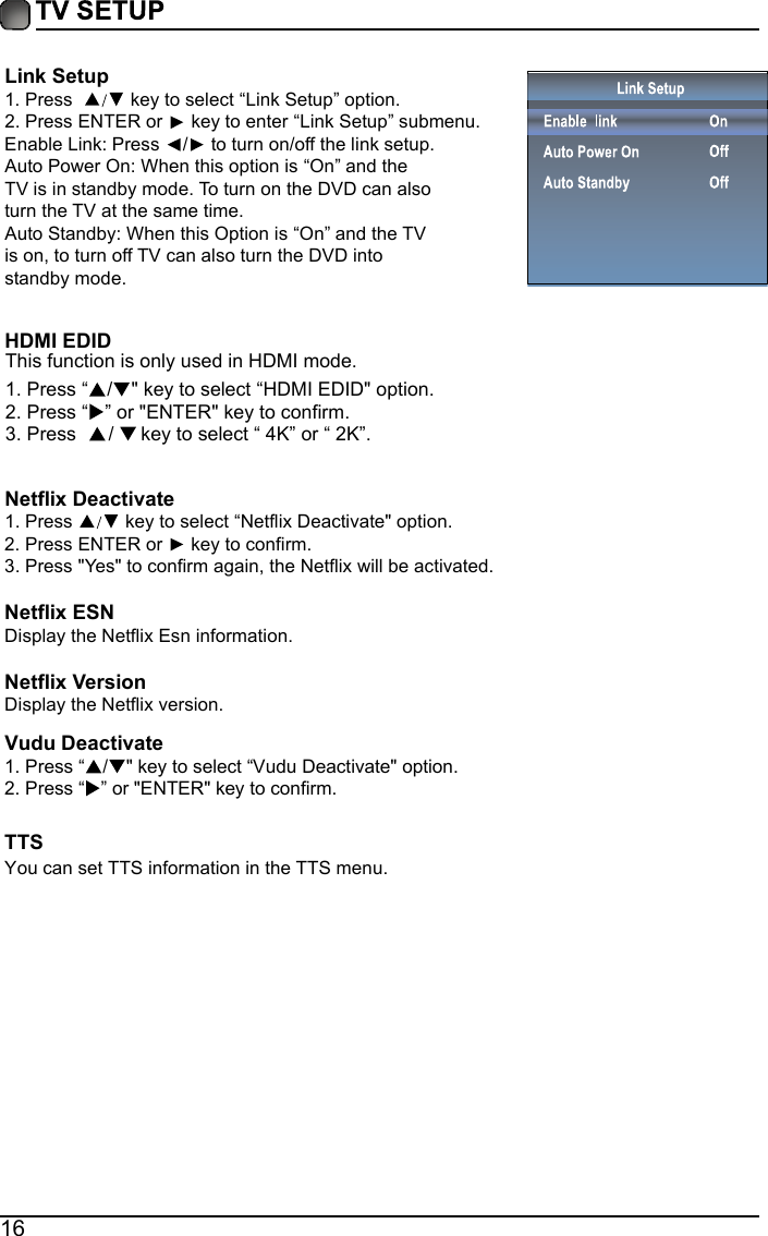 16Link Setup1. Press    key to select &ldquo;Link Setup&rdquo; option.2. Press ENTER or  key to enter &ldquo;Link Setup&rdquo; submenu.Enable Link: Press  / to turn on/off the link setup.Auto Power On: When this option is &ldquo;On&rdquo; and the TV is in standby mode. To turn on the DVD can also turn the TV at the same time.Auto Standby: When this Option is &ldquo;On&rdquo; and the TV is on, to turn off TV can also turn the DVD into standby mode. Netflix DeactivateHDMI EDID 1. Press   key to select &ldquo;Netflix Deactivate" option.2. Press ENTER or   key to confirm.3. Press "Yes" to confirm again, the Netflix will be activated.Netflix ESNDisplay the Netflix Esn information.Netflix VersionDisplay the Netflix version.TTSYou can set TTS information in the TTS menu.  1. Press &ldquo;/" key to select &ldquo;Vudu Deactivate" option.2. Press &ldquo; &rdquo; or "ENTER" key to confirm.Vudu Deactivate1. Press &ldquo;This function is only used in HDMI mode./" key to select &ldquo;HDMI EDID" option.2. Press &ldquo; &rdquo; or "ENTER" key to confirm.3. Press      /     key to select &ldquo; 4K&rdquo; or &ldquo; 2K&rdquo;.