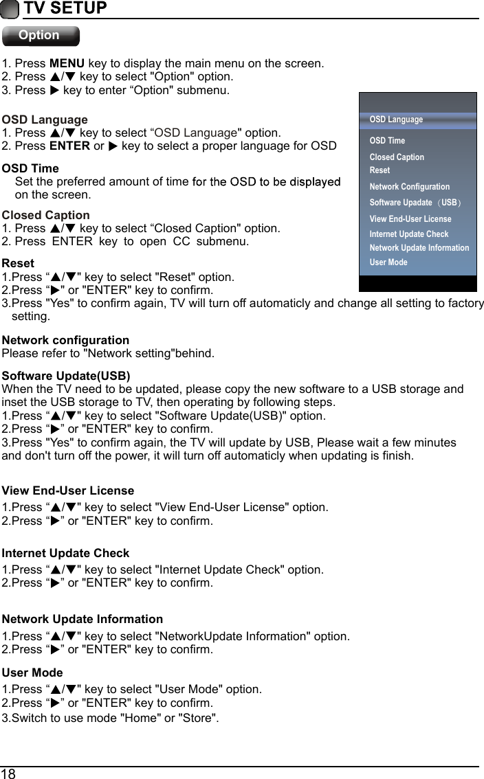 18Option1. Press MENU key to display the main menu on the screen.2. Press  /  key to select "Option" option. 3. Press   key to enter &ldquo;Option" submenu.OSD LanguageOSD Language1. Press  /  key to select &ldquo;" option. 2. Press ENTER or   key to select a proper language for OSD   OSD Time    Set the preferred amount of time      on the screen.Closed Caption1. Press  /  key to select &ldquo;Closed Caption" option. 2. Press ENTER key to open CC submenu.Reset1.Press &ldquo;/ " key to select "Reset" option.2.Press &ldquo;" or "ENTER" key to confirm.3.Press "Yes" to confirm again, TV will turn off automaticly and change all setting to factory    setting.Network configurationPlease refer to "Network setting"behind.Software Update(USB)When the TV need to be updated, please copy the new software to a USB storage and inset the USB storage to TV, then operating by following steps.1.Press &ldquo;/ " key to select "Software Update(USB)" option.2.Press &ldquo; &rdquo; or "ENTER" key to confirm.View End-User License1.Press &ldquo;/ " key to select "View End-User License" option.2.Press &ldquo; &rdquo; or "ENTER" key to confirm.Internet Update Check1.Press &ldquo;/ " key to select "Internet Update Check" option.2.Press &ldquo; &rdquo; or "ENTER" key to confirm.Network Update Information1.Press &ldquo;/ " key to select "NetworkUpdate Information" option.2.Press &ldquo; &rdquo; or "ENTER" key to confirm.User Mode1.Press &ldquo;/ " key to select "User Mode" option.2.Press &ldquo;3.Switch to use mode "Home" or "Store".&rdquo; or "ENTER" key to confirm.3.Press "Yes" to confirm again, the TV will update by USB, Please wait a few minutes and don't turn off the power, it will turn off automaticly when updating is finish.OSD LanguageOSD Time Closed CaptionResetNetwork ConfigurationSoftware Upadate USB  Internet Update CheckView End-User LicenseNetwork Update InformationUser Mode