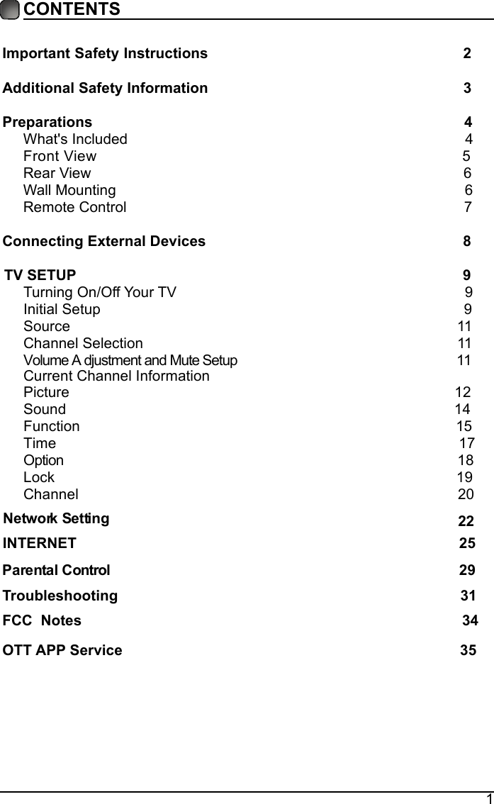 1CONTENTSImportant Safety Instructions                                                         2Additional Safety Information                                                              3Preparations                                                                                          4What's Included                                                                                  4 FrontView                                                               5 Rear View                                                                                          6Wall Mounting                                                                                     6Remote Control                                                                                  7Connecting External Devices                                                 8 TV SETUP                                                             9Turning On/Off Your TV                                                                      9Initial Setup                                                                                        9Source                                                                                              11Channel Selection                                                                            11VCurrent Channel Informationolume A djustment and Mute Setup                                                     11     Picture                                                                                             12Sound                                                                                              14Function                                                                                             15       Time                                                                                                  17                         Option                                                                                                  18Lock                                                                                                 19Channel                                                                                           20       Network Setting    INTERNET                                                                                             25                                                                                  22Parental Control                                                                                    29     Troubleshooting                                                                   31FCC  Notes                                                                                           34OTT APP Service                                                                              35