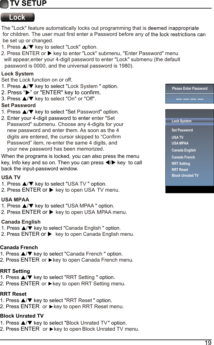 19Canada FrenchCanada French 1. Press  /  key to select " " option. 2. Press ENTER  or  key to open Canada French menu.RRT SettingRRT Setting 1. Press  /  key to select " " option. 2. Press ENTER or  key to open RRT Setting menu.RRT ResetBlock Unrated TVRRT Reset 1. Press  /  key to select " " option. 2. Press ENTER  or  key to open RRT Reset menu.Block Unrated TV1. Press  /  key to select " " option. 2. Press ENTER  or  key to open Block Unrated TV menu.Lock System Set the Lock function on or off.Lock System 1. Press  /  key to select " " option. 3. Press  /  key to select "On" or "Off".Set Password   Password1. Press  /  key to select "Set" option. 2. Enter your 4-digit password to enter enter "Set     Password" submenu. Choose any 4-digits for your     new password and enter them. As soon as the 4     digits are entered, the cursor skipped to &ldquo;Confirm     Password&rdquo; item, re-enter the same 4 digits, and     your new password has been memorized.  When the programs is locked, you can also press the menu key, Info key and so on. Then you can press  /  key  to callback the input-password window.USA TV USA TV 1. Press  /  key to select "" option. 2. Press ENTER or     .unem VT ASU nepo ot yek USA MPAA USA MPAA 1. Press / key to select " " option. 2. Press ENTER or   key to open USA MPAA menu.LockPlease Enter PasswordLock SystemSet PasswordUSA TVUSA MPAACanada EnglishCanada FrenchRRT SettingRRT ResetBlock Unrated TV2. Press &ldquo; &rdquo; or "ENTER" key to confirm.Canada EnglishCanada English 1. Press  /  key to select " " option. 2. Press ENTER or   key to open Canada English menu.The "Lock" feature automatically locks out programming that is  for children. The user must first enter a Password before any  be set up or changed. 1. Press / key to select "Lock" option. 2. Press ENTER or   key to enter "Lock" submenu, "Enter Password" menu   will appear,enter your 4-digit password to enter "Lock" submenu (the default password is 0000, and the universal password is 1980). 