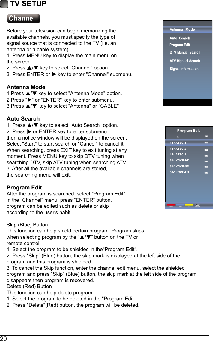 20Before your television can begin memorizing theavailable channels, you must specify the type ofsignal source that is connected to the TV (i.e. anantenna or a cable system).1. Press MENU key to display the main menu onthe screen.2. Press  / key to select "Channel" option.3. Press ENTER or   key to enter "Channel" submenu.Antenna Mode1.Press  / key to select "Antenna Mode" option.2.Press &ldquo; &rdquo; or "ENTER" key to enter submenu.3.Press  / key to select "Antenna" or "CABLE"Auto Search1. Press  / key to select "Auto Search" option.2. Press   or ENTER key to enter submenu. then a notice window will be displayed on the screen.Select "Start" to start search or "Cancel" to cancel it.When searching, press EXIT key to exit tuning at anymoment. Press MENU key to skip DTV tuning whensearching DTV, skip ATV tuning when searching ATV.3. After all the available channels are stored,the searching menu will exit.Program EditAfter the program is searched, select &ldquo;Program Edit&rdquo;in the &ldquo;Channel&rdquo; menu, press &ldquo;ENTER&rdquo; button,program can be edited such as delete or skipaccording to the user's habit.Skip (Blue) ButtonThis function can help shield certain program. Program skipswhen selecting program by the &ldquo;/&rdquo; button on the TV orremote control.1. Select the program to be shielded in the&ldquo;Program Edit&rdquo;.2. Press &ldquo;Skip&rdquo; (Blue) button, the skip mark is displayed at the left side of theprogram and this program is shielded.3. To cancel the Skip function, enter the channel edit menu, select the shieldedprogram and press &ldquo;Skip&rdquo; (Blue) button, the skip mark at the left side of the programdisappears then program is recovered.Delete (Red) ButtonThis function can help delete program.1. Select the program to be deleted in the "Program Edit".2. Press "Delete"(Red) button, the program will be deleted.Program Edit514-1ATSC-114-1ATSC-214-1ATSC-350-1KOCE-HD50-2KOCE-SD50-3KOCE-LBDelete ReturnMENUSkip Fav