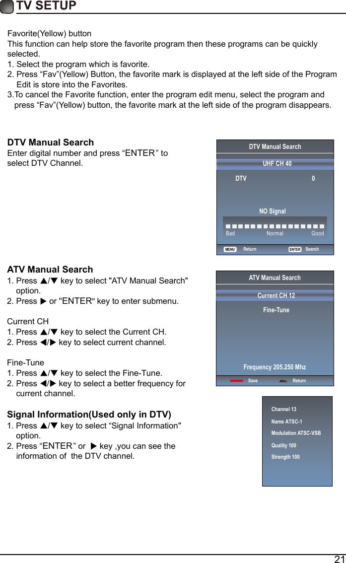 21Favorite(Yellow) buttonThis function can help store the favorite program then these programs can be quickly selected.1.  Select the program which is favorite.2.  Press &ldquo;Fav&rdquo;(Yellow) Button, the favorite mark is displayed at the left side of the Program     Edit is store into the Favorites.3.T o cancel the Favorite function, enter the program edit menu, select the program and    press &ldquo;Fav&rdquo;(Yellow) button, the favorite mark at the left side of the program disappears.    DTV Manual Search Enter digital number and press &ldquo;ENTER&rdquo; to select DTV Channel.  DTV Manual SearchUHF CH 40                                               ENTER SearchBad NormalGoodDTV                                          0NO SignalReturnMENUATV Manual Search  1. Press  /  key to select "ATV Manual Search"     option. 2. Press   or  ENTER  key to enter submenu.Current CH 1. Press  /  key to select the Current CH. 2. Press  /  key to select current channel.Fine-Tune1. Press  /  key to select the Fine-Tune. 2. Press  /  key to select a better frequency for     current channel.Signal Information(Used only in DTV)Signal Information1. Press  /  key to select &ldquo;"     option.2. Press &ldquo;ENTER&rdquo;or   key ,you can see the     i of  the DTV channel. nformation  ATV Manual SearchCurrent CH 12Fine-TuneSave ReturnFrequency 205.250 MhzMENUChannel 13Name ATSC-1Modulation ATSC-VSBQuality 100Strength 100