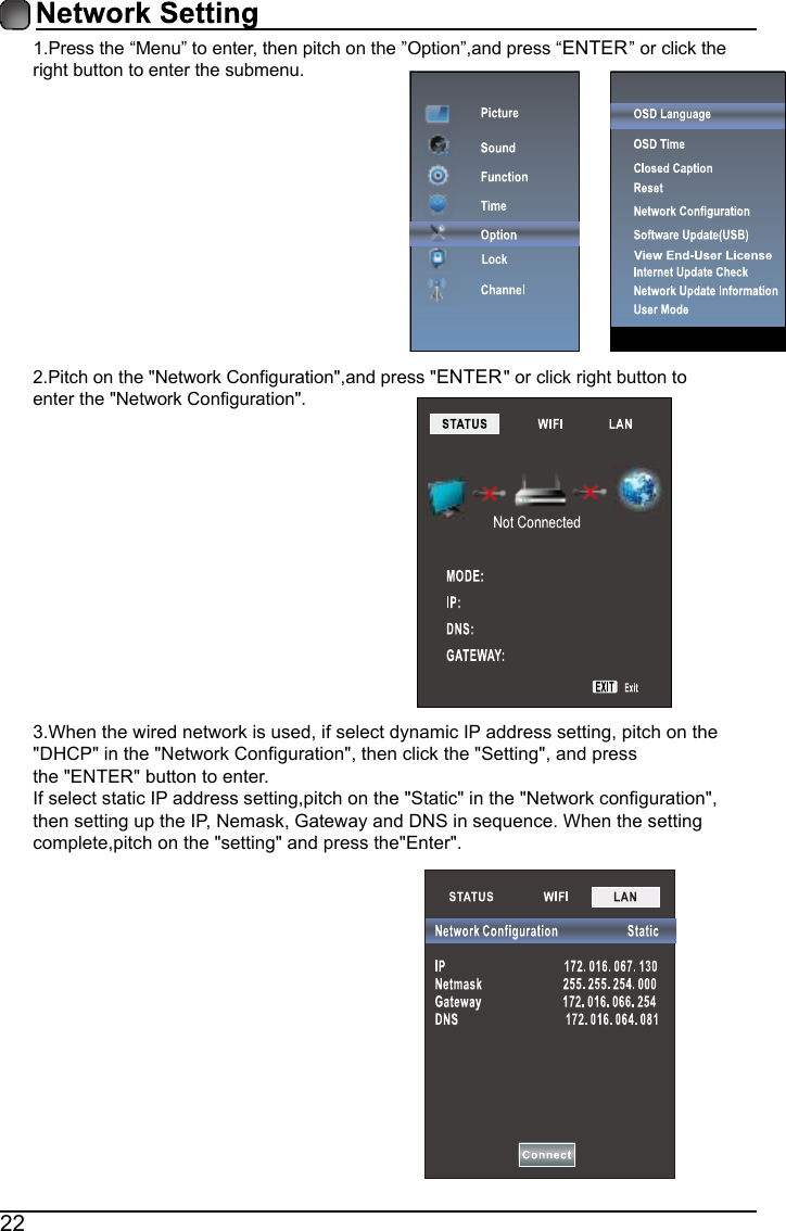 221.Press the &ldquo;Menu&rdquo; to enter, then pitch on the &rdquo;Option&rdquo;,and press &ldquo;ENTER&rdquo; or click the right button to enter the submenu.2.Pitch on the "Network Configuration",and press "ENTER" or click right button to enter the "Network Configuration".3.When the wired network is used, if select dynamic IP address setting, pitch on the"DHCP" in the "Network Configuration", then click the "Setting", and pressthe "ENTER"button to enter.If select static IP address setting,pitch on the "Static" in the "Network configuration",then setting up the IP,Nemask,Gateway and DNS in sequence.When the settingcomplete,pitch on the "setting" and press the"Enter".Lock