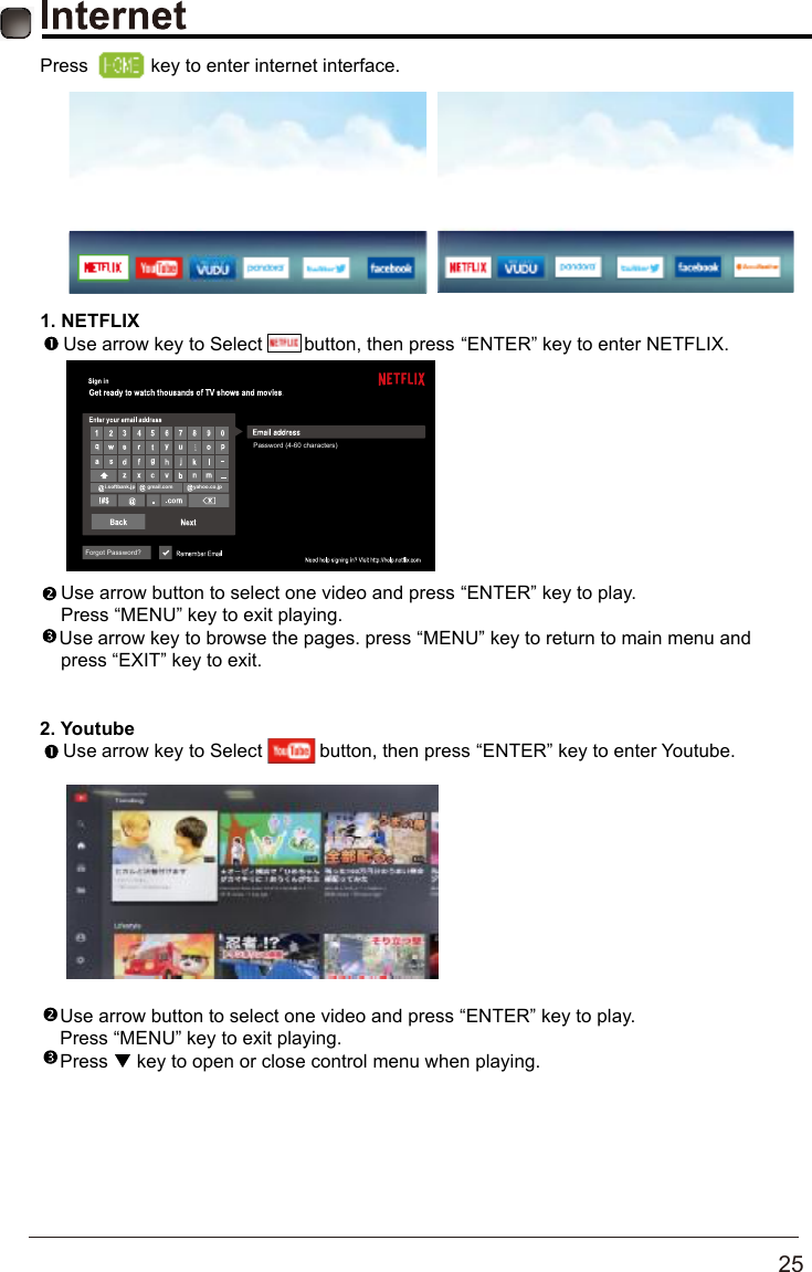       25   Press   key to enter internet interface.1.NETFLIXUse arrow key to Select        button, then press &ldquo;ENTER&rdquo; key to enter NETFLIX.    Use arrow button to select one video and press &ldquo;ENTER&rdquo; key to play.     Press &ldquo;MENU&rdquo; key to exit playing.Use arrow key to browse the pages. press &ldquo;MENU&rdquo; key to return to main menu and     press &ldquo;EXIT&rdquo; key to exit.2.YoutubeUse arrow key to Select           button, then press &ldquo;ENTER&rdquo; key to enter Youtube.   Use arrow button to select one video and press &ldquo;ENTER&rdquo; key to play.    Press &ldquo;MENU&rdquo; key to exit playing.Press   key to open or close control menu when playing.Forgot Password?i.softbank.jpgmail.comyahoo.co.jpPassword (4-60 characters)