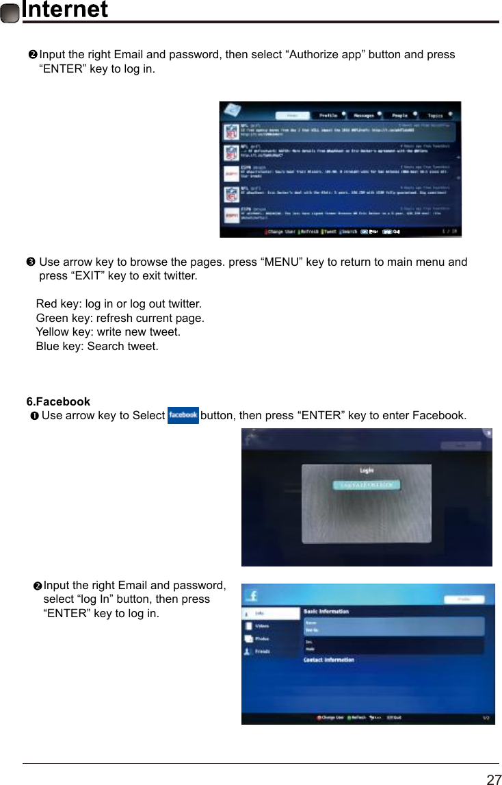       27      6.Facebook Use arrow key to Select           button, then press &ldquo;ENTER&rdquo; key to enter Facebook.Input the right Email and password,select &ldquo;log In&rdquo; button, then press&ldquo;ENTER&rdquo; key to log in.Back    Input the right Email and password, then select &ldquo;Authorize app&rdquo; button and press     &ldquo;ENTER&rdquo; key to log in.    Use arrow key to browse the pages. press &ldquo;MENU&rdquo; key to return to main menu and     press &ldquo;EXIT&rdquo; key to exit twitter.   Red key: log in or log out twitter.   Green key: refresh current page.   Yellow key: write new tweet.   Blue key: Search tweet.OK Enter EXIT Quit