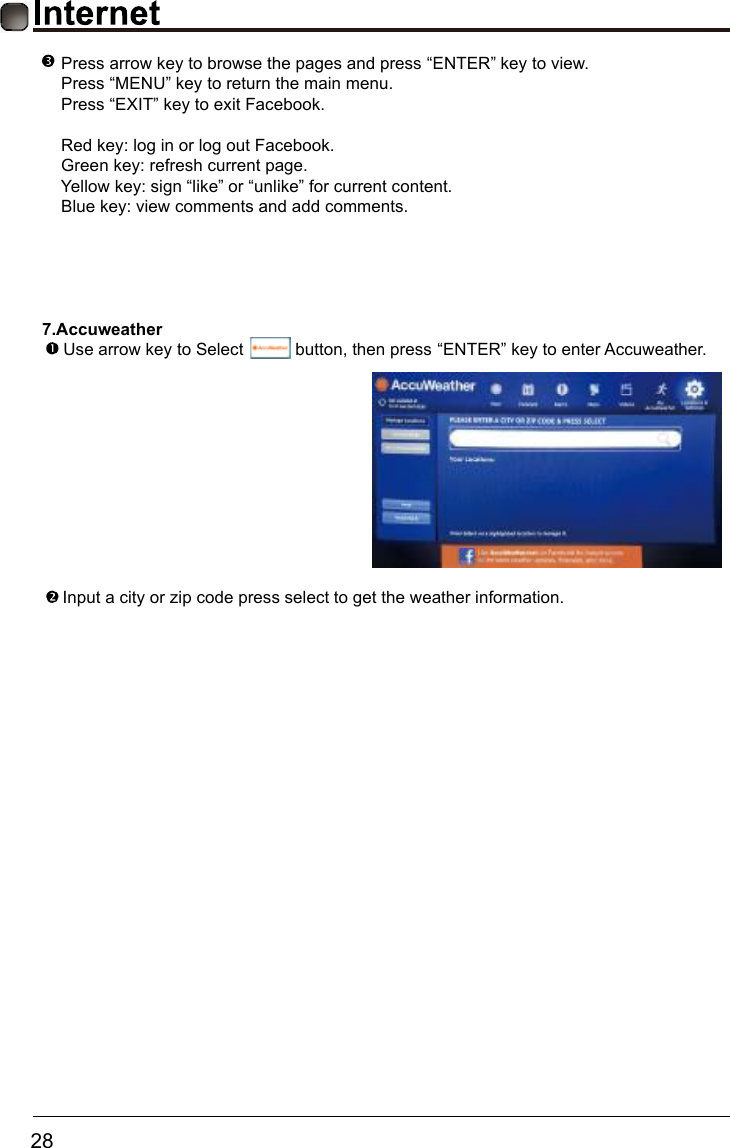       28    7.AccuweatherUse arrow key to Select           button, then press &ldquo;ENTER&rdquo; key to enter Accuweather.Input a city or zip code press select to get the weather information.  Press arrow key to browse the pages and press &ldquo;ENTER&rdquo; key to view.  Press &ldquo;MENU&rdquo; key to return the main menu. Press &ldquo;EXIT&rdquo; key to exit Facebook. Red key: log in or log out Facebook. Green key: refresh current page. Yellow key: sign &ldquo;like&rdquo; or &ldquo;unlike&rdquo; for current content. Blue key: view comments and add comments.