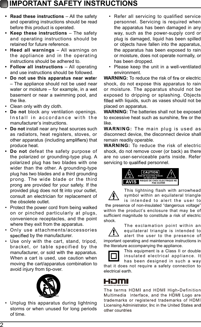2IMPORTANT SAFETY INSTRUCTIONS&bull; Read these instructions &ndash; All the safety and operating instructions should be read before this product is operated. &bull; Keep these instructions &ndash; The safety and operating instructions should be retained for future reference. &bull; Heed all warnings &ndash; All warnings on the appliance and in the operating instructions should be adhered to. &bull; Follow all instructions &ndash; All operating and use instructions should be followed. &bull; Do not use this apparatus near water &ndash; The appliance should not be used near water or moisture &ndash; for example, in a wet basement or near a swimming pool, and the like.&bull; Clean only with dry cloth.&bull; Do not block any ventilation openings. Install in accordance with the manufacturer&rsquo;s instructions.&bull; Do not install near any heat sources such as radiators, heat registers, stoves, or other apparatus (including   that produce heat. &bull; Do not defeat the safety purpose of the polarized or grounding-type plug. A polarized plug has two blades with one wider than the other. A grounding-type plug has two blades and a third grounding prong. The wide blade or the third prong are provided for your safety. If the provided plug does not   into your outlet, consult an electrician for replacement of the obsolete outlet.&bull; Protect the power cord from being walked on or pinched particularly at plugs, convenience receptacles, and the point where they exit from the apparatus.&bull; Only use attachments/accessories  by the manufacturer.&bull; Use only with the cart, stand, tripod, bracket, or table specified by the manufacturer, or sold with the apparatus. When a cart is used, use caution when moving the cart/apparatus combination to avoid injury from tip-over. &bull; Unplug this apparatus during lightning storms or when unused for long periods of time.&bull; Refer all servicing to qualified service personnel. Servicing is required when the apparatus has been damaged in any way, such as the power-supply cord or plug is damaged, liquid has been spilled or objects have fallen into the apparatus, the apparatus has been exposed to rain or moisture, does not operate normally, or has been dropped.&bull; Please keep the unit in a well-ventilated environment.WARNING: To reduce the risk of   or electric shock, do not expose this apparatus to rain or moisture. The apparatus should not be exposed to dripping or splashing. Objects  with liquids, such as vases should not be placed on apparatus. WARNING: The batteries shall not be exposed to excessive heat such as sunshine,   or the like.WARNING: The main plug is used as disconnect device, the disconnect device shall remain readily operable.WARNING: To reduce the risk of electric shock, do not remove cover (or back) as there are no user-serviceable parts inside. Refer servicing to   personnel.This lightning flash with arrowhead symbol within an equilateral triangle is intended to alert the user to the presence of non-insulated &ldquo;dangerous voltage&rdquo; within the product&rsquo;s enclosure that may be of sufficient magnitude to constitute a risk of electric shock.The exclamation point within an equilateral triangle is intended to alert the user to the presence of important operating and maintenance instructions in the literature accompanying the appliance. This equipment is a Class II or double insulated electrical appliance. It has been designed in such a way that it does not require a safety connection to electrical earth.RISQUE DE CHOC ELECTRIQUE NE PAS OUVRIR