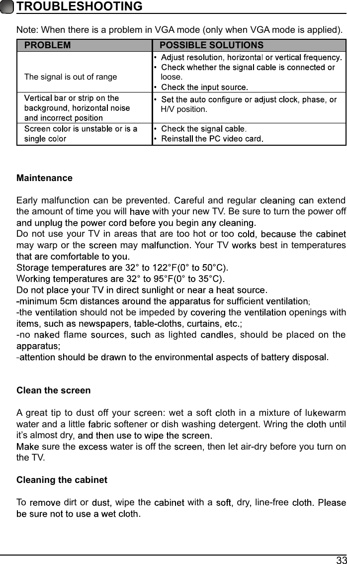 33TROUBLESHOOTINGNote: When there is a problem in VGA mode (only when VGA mode is applied). PROBLEM POSSIBLE SOLUTIONSThe signal is out of range     loose.   H/V position.MaintenanceEarly malfun tion  an be pre ented.  eful and regular  g  n extend the amount of time you will   with your new TV. Be sure to turn the power off bDo not use your TV in areas that are too hot or too     the may warp or the   may   Your TV   best in temperatures W -the   should not be impeded by   the   openings with -no  d flame  s   h as lighted  s  should be pla ed on the oClean the screenA great tip to dust off your s reen: wet a soft  loth in a mixture of lu ewarm water and a little   softener or dish washing detergent. Wring the   until it&rsquo;s almost dry sure the   water is off the   then let air-dry before you turn on the TV. Cleaning the cabinetTo   dirt or   wipe the   with a   dry  line-free   