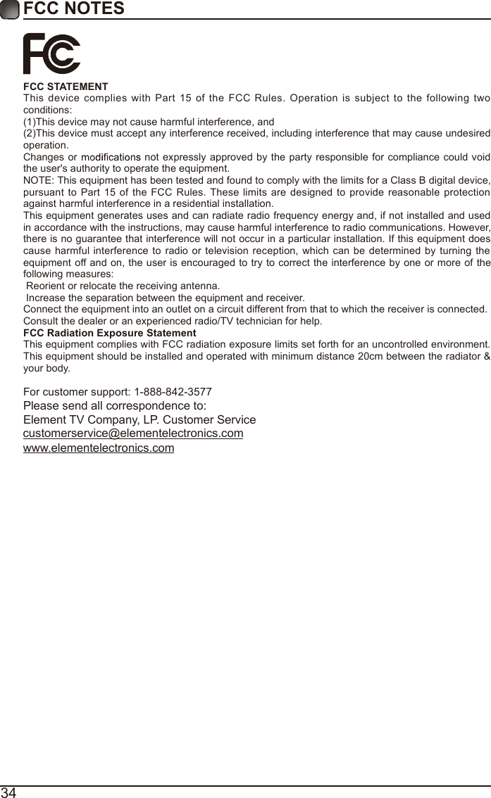 34FCC NOTESFCC STATEMENTThis device complies with Part 15 of the FCC Rules. Operation is subject to the following two conditions:(1)This device may not cause harmful interference, and(2)This device must accept any interference received, including interference that may cause undesired operation. Changes or   not expressly approved by the party responsible for compliance could void the user's authority to operate the equipment.NOTE: This equipment has been tested and found to comply with the limits for a Class B digital device, pursuant to Part 15 of the FCC Rules. These limits are designed to provide reasonable protection against harmful interference in a residential installation.This equipment generates uses and can radiate radio frequency energy and, if not installed and used in accordance with the instructions, may cause harmful interference to radio communications. However, there is no guarantee that interference will not occur in a particular installation. If this equipment does cause harmful interference to radio or television reception, which can be determined by turning the equipment off and on, the user is encouraged to try to correct the interference by one or more of the following measures: Reorient or relocate the receiving antenna. Increase the separation between the equipment and receiver.Connect the equipment into an outlet on a circuit different from that to which the receiver is connected.Consult the dealer or an experienced radio/TV technician for help.FCC Radiation Exposure StatementThis equipment complies with FCC radiation exposure limits set forth for an uncontrolled environment. This equipment should be installed and operated with minimum distance 20cm between the radiator &amp; your body.For customer support: 1-888-842-3577Please send all correspondence to:Element TV Company, LP. Customer Servicecustomerservice@elementelectronics.comwww.elementelectronics.com