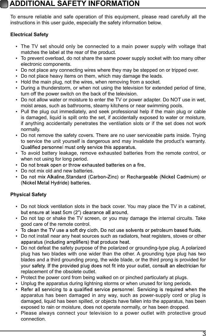 3ADDITIONAL SAFETY INFORMATION To ensure reliable and safe operation of this equipment, please read carefully all the instructions in this user guide, especially the safety information below.Electrical Safety The TV set should only be connected to a main power supply with voltage that matches the label at the rear of the product.To prevent overload, do not share the same power supply socket with too many other electronic components.Do not place any connecting wires where they may be stepped on or tripped over.Do not place heavy items on them, which may damage the leads.Hold the main plug, not the wires, when removing from a socket.During a thunderstorm, or when not using the television for extended period of time, turn off the power switch on the back of the television.Do not allow water or moisture to enter the TV or power adapter. Do NOT use in wet, moist areas, such as bathrooms, steamy kitchens or near swimming pools.Pull the plug out immediately, and seek professional help if the main plug or cable is damaged, liquid is spilt onto the set, if accidentally exposed to water or moisture, if anything accidentally penetrates the ventilation slots or if the set does not work normally.Do not remove the safety covers. There are no user serviceable parts inside. Trying to service the unit yourself is dangerous and may invalidate the product&rsquo;s warranty. To avoid battery leakage, remove exhausted batteries from the remote control, or when not using for long period.Do not mix old and new batteries.Physical Safety Do not block ventilation slots in the back cover. You may place the TV in a cabinet, Do not tap or shake the TV screen, or you may damage the internal circuits. Take good care of the remote control.Do not install near any heat sources such as radiators, heat registers, stoves or other Do not defeat the safety purpose of the polarized or grounding-type plug. A polarized plug has two blades with one wider than the other. A grounding type plug has two blades and a third grounding prong, the wide blade, or the third prong is provided for replacement of the obsolete outlet. Protect the power cord from being walked on or pinched particularly at plugs. Unplug the apparatus during lightning storms or when unused for long periods.apparatus has been damaged in any way, such as power-supply cord or plug is damaged, liquid has been spilled, or objects have fallen into the apparatus, has been exposed to rain or moisture, does not operate normally, or has been dropped.Please always connect your television to a power outlet with protective groud connection. 