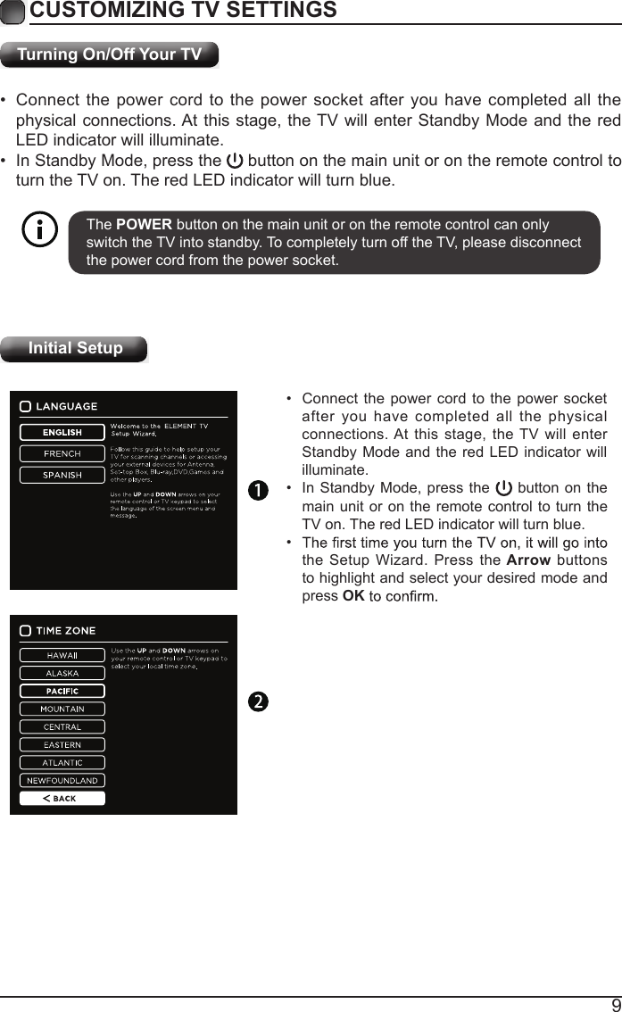 9Turning On/Off Your TV&bull;  Connect the power cord to the power socket after you have completed all the physical connections. At this stage, the TV will enter Standby Mode and the red LED indicator will illuminate. &bull;  In Standby Mode, press the   button on the main unit or on the remote control to turn the TV on. The red LED indicator will turn blue.The POWER button on the main unit or on the remote control can only switch the TV into standby. To completely turn off the TV, please disconnect the power cord from the power socket. CUSTOMIZING TV SETTINGS Initial Setup&bull;  Connect the power cord to the power socket after you have completed all the physical connections. At this stage, the TV will enter Standby Mode and the red LED indicator will illuminate. &bull;  In Standby Mode, press the  button on the main unit or on the remote control to turn the TV on. The red LED indicator will turn blue.&bull; the Setup Wizard. Press the Arrow buttons to highlight and select your desired mode and press OK