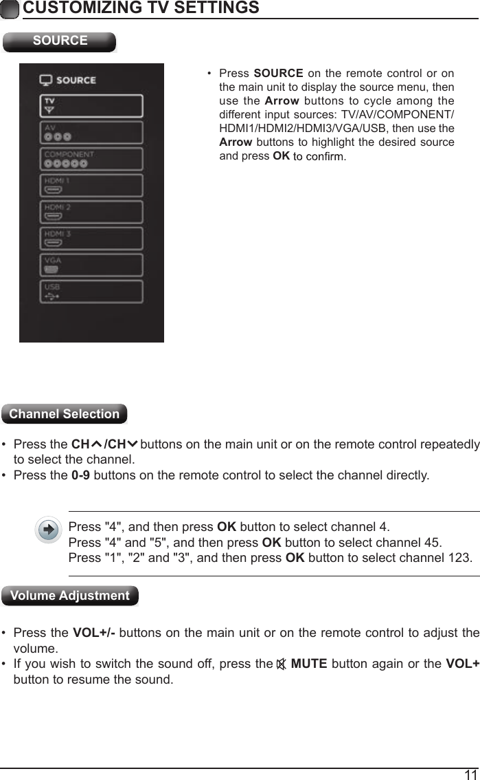11CUSTOMIZING TV SETTINGS SOURCE&bull;  Press SOURCE on the remote control  or on the main unit to display the source menu, then use the Arrow  buttons  to  cycle  among the different input sources: TV/AV/COMPONENT/HDMI1/HDMI2/HDMI3/VGA/USB, then use the Arrow buttons to highlight the desired source and press OKChannel Selection &bull;  Press the CH    /CH    buttons on the main unit or on the remote control repeatedly to select the channel.&bull;  Press the 0-9 buttons on the remote control to select the channel directly.Press "4", and then press OK button to select channel 4.Press "4" and "5", and then press OK button to select channel 45.Press "1", "2" and "3", and then press OK button to select channel 123.&bull;  Press the VOL+/- buttons on the main unit or on the remote control to adjust the volume.&bull;  If you wish to switch the sound off, press the    MUTE button again or the VOL+ button to resume the sound.Volume Adjustment