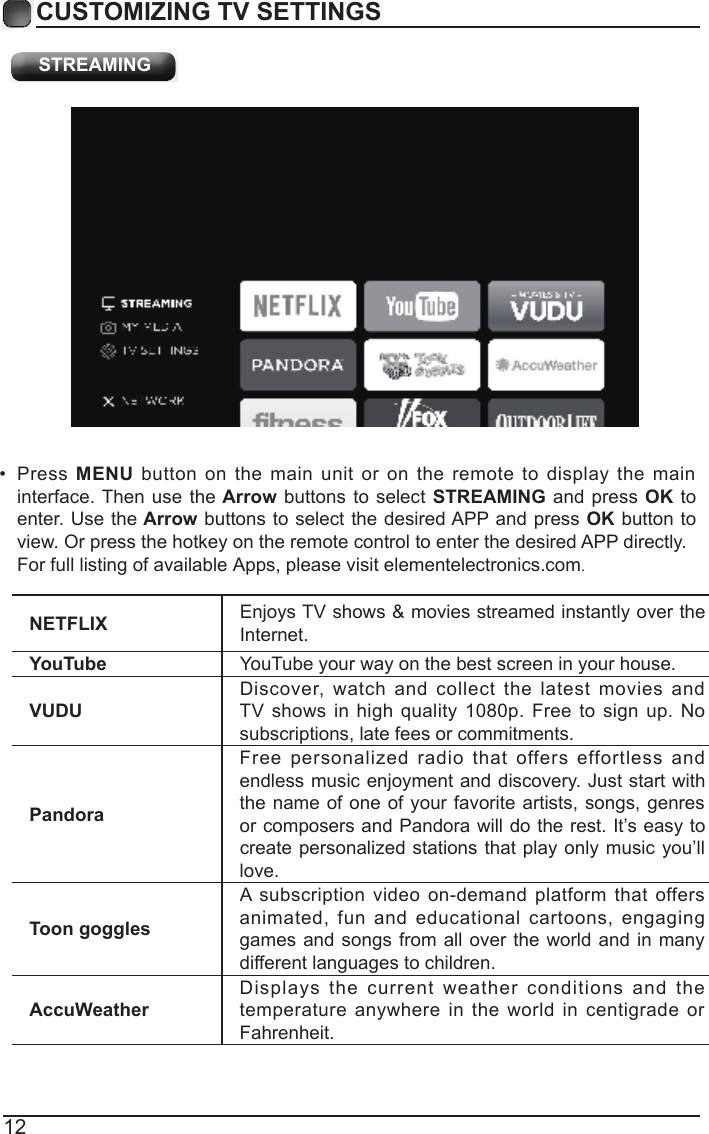 12CUSTOMIZING TV SETTINGSNETFLIX Enjoys TV shows &amp; movies streamed instantly over the Internet.YouTube YouTube your way on the best screen in your house.VUDUDiscover,  watch  and  collect  the  latest  movies  and TV shows in  high quality 1080p.  Free to sign up.  No subscriptions, late fees or commitments. PandoraFree  personalized  radio  that  offers  effortless  and endless music enjoyment and discovery. Just start with the name of one of your favorite artists, songs, genres or composers and Pandora will do the rest. It&rsquo;s easy to create personalized stations that play only music you&rsquo;ll love.Toon gogglesA subscription  video on-demand platform that  offers animated,  fun  and  educational  cartoons,  engaging games and songs from all  over the  world and  in many different languages to children.AccuWeatherDisplays  the  current  weather  conditions  and  the temperature anywhere  in  the  world in  centigrade or Fahrenheit. STREAMING&bull;  Press MENU  button  on  the  main unit or  on  the  remote to  display  the  main interface. Then use  the Arrow buttons to  select  STREAMING and  press OK to enter. Use the Arrow buttons to select the desired APP and press OK button to vieFor full listing of available Apps, please visit elementelectronics.com.w. Or press the hotkey on the remote control to enter the desired APP directly.