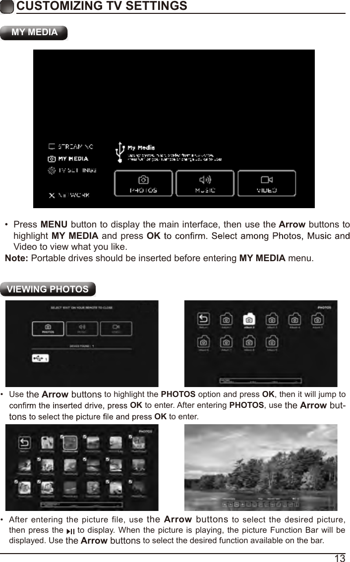 13CUSTOMIZING TV SETTINGS VIEWING PHOTOS&bull;  After  entering the picture file, use  the Arrow  buttons  to  select  the  desired picture, then  press the   to  display. When  the picture is playing, the picture Function Bar will be displayed. Use the Arrow buttons to select the desired function available on the bar.&bull;  Use the Arrow buttons to highlight the PHOTOS option and press OK, then it will jump to OK to enter. After entering PHOTOS, use the Arrow but-tons OK to enter. MY MEDIA&bull;  Press MENU button to display the main interface, then use the Arrow buttons to highlight MY MEDIA and press OKVideo to view what you like. Note: Portable drives should be inserted before entering MY MEDIA menu.