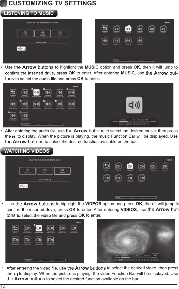 14CUSTOMIZING TV SETTINGS&bull; the Arrow buttons to select the desired video, then press the   to display. When the picture is playing, the video  Function Bar will be displayed. Use the Arrow buttons to select the desired function available on the bar. WATCHING VIDEOS&bull;  Use the Arrow buttons to highlight the VIDEOS option and press OK, then it will jump to OK to enter. After entering VIDEOS, use the Arrow but-tons OK to enter.&bull; the Arrow buttons to select the desired music, then press the   to display. When the picture is playing, the music Function Bar will be displayed. Use the Arrow buttons to select the desired function available on the bar. LISTENING TO MUSIC&bull;  Use the Arrow buttons to highlight the MUSIC option and press OK, then it will jump to OK to  enter. After entering MUSIC, use the Arrow but-tons OK to enter.