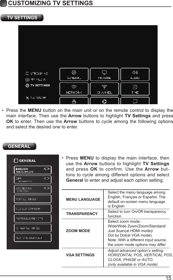 15CUSTOMIZING TV SETTINGS&bull;  Press MENU to display  the main interface, then use  the Arrow buttons  to highlight  TV Settings and  press  OK  to confirm.  Use the Arrow  but-tons to cycle  among  different options and select General to enter and adjust each option setting.  MENU LANGUAGESelect the menu language among English, Fran&ccedil;ais or Espa&ntilde;ol. The default on-screen menu language is English.TRANSPARENCY Select to turn On/Off transparency function.ZOOM MODESelect zoom mode: Wide/Wide Zoom/Zoom/Standard/Just Scan(at HDMI mode)/Dot by Dot(at VGA mode).Note: With a different input source, the zoom mode options may differ.VGA SETTINGSAdjust advanced option&rsquo;s setting: HORIZONTAL POS, VERTICAL POS,  CLOCK, PHASE or AUTO. (only available in VGA mode)  GENERAL TV SETTINGS&bull;  Press the MENU button on the main unit or on the remote control to display the main interface. Then use the Arrow  buttons to  highlight TV Settings and press OK to  enter. Then use the Arrow buttons to cycle among the  following options and select the desired one to enter. 