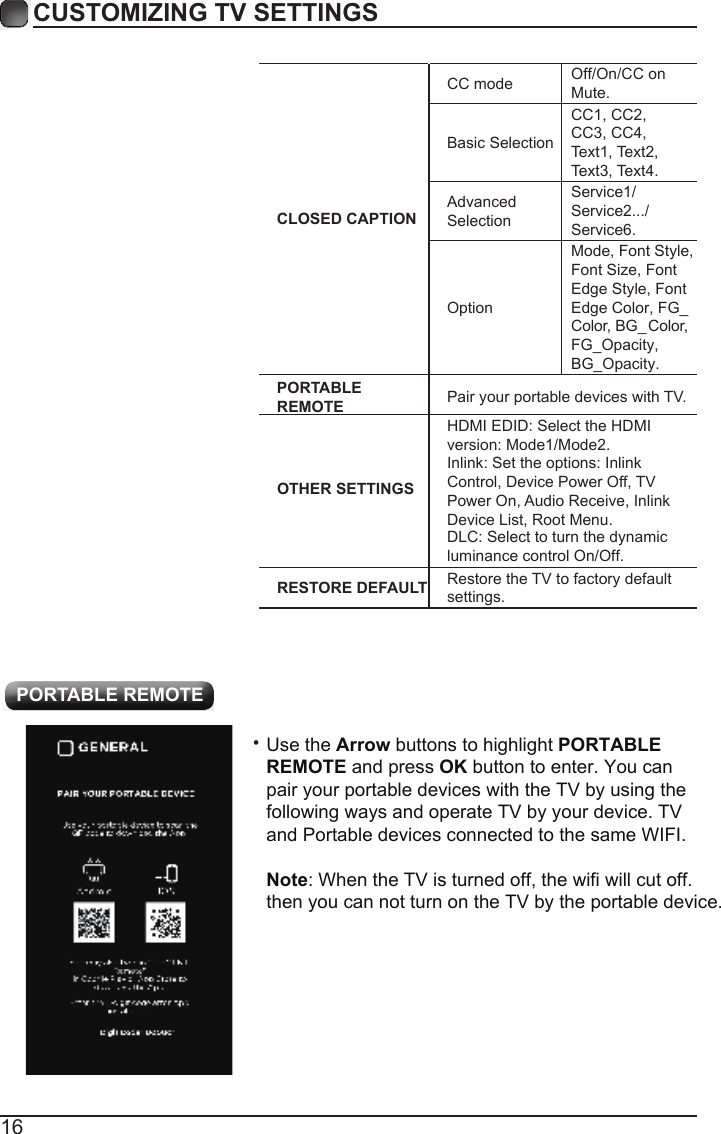 16CUSTOMIZING TV SETTINGS&bull;  PORTABLE REMOTECLOSED CAPTIONCC modeBasic SelectionAdvanced SelectionOptionOff/On/CC on Mute.CC1, CC2, CC3, CC4, Text1, Text2, Text3, Text4.Service1/Service2.../Service6.Mode, Font Style, Font Size, Font   Edge Style, Font Edge Color, FG_Color, BG_  Color, FG_Opacity,BG_Opacity.PORTABLE REMOTE Pair your portable devices with TV.OTHER SETTINGSHDMI EDID: Select the HDMI DLC: Select to turn the dynamicluminance control On/Off.version: Mode1/Mode2.Inlink: Set the options: Inlink Control, Device Power Off, TV Power On, Audio Receive, Inlink Device List, Root Menu.RESTORE DEFAULT Restore the TV to factory default settings.Use the Arrow buttons to highlight PORTABLE REMOTE and press OK button to enter. You can pair your portable devices with the TV by using the following ways and operate TV by your device. TV and Portable devices connected to the same WIFI.Note: When the TV is turned off, the wifi will cut off. then you can not turn on the TV by the portable device.