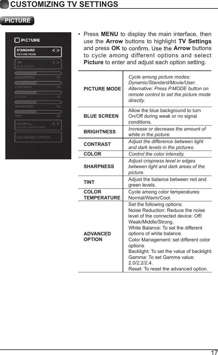 17CUSTOMIZING TV SETTINGSADVANCED OPTIONSet the following options:Noise Reduction: Reduce the noise level of the connected device: Off/Weak/Middle/Strong.Color Management: set different color optionsWhite Balance: To set the different options of white balance.Backlight: To set the value of backlight.Gamma: To set Gamma value: 2.0/2.2/2.4.Reset: To reset the advanced option. PICTUREPICTURE MODECycle among picture modes:Dynamic/Standard/Movie/User.Alternative: Press P.MODE button on remote control to set the picture mode directly.BLUE SCREENAllow the blue background to turn On/Off during weak or no signal conditions.BRIGHTNESS Increase or decrease the amount of white in the picture.CONTRAST Adjust the difference between light and dark levels in the pictures.COLOR Control the color intensity.SHARPNESSAdjust crispness level in edges between light and dark areas of the picture.TINT Adjust the balance between red and green levels.COLOR TEMPERATURECycle among color temperatures: Normal/Warm/Cool.&bull;  Press MENU to display  the main  interface, then use the Arrow buttons to highlight  TV Settings and press OK Arrow buttons to  cycle  among  different  options  and  select Picture to enter and adjust each option setting.   