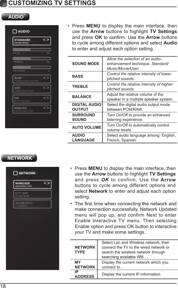 18CUSTOMIZING TV SETTINGS NETWORKNETWORK TYPESelect Lan and Wireless network, then connect the TV to the wired network or search the wireless network through MY NETWORKDisplay the current network which you connect to .IP ADDRESS Display the current IP information.&bull;  Press MENU to display the main interface, then use the Arrow buttons to highlight TV Settings and  press  OK  to  confirm.  Use  the Arrow buttons to cycle among different options  and select Network to enter and adjust each option setting.&bull; make connection successfully, Network Updated menu will  pop up,  and confirm  Next  to  enter Enable  Interactive  TV menu. Then selecting Enable option and press OK button to interactive your TV and make some settings.SOUND MODEAllow the selection of an audio-enhancement technique: Standard/Music/Movie/User.BASS Control the relative intensity of lower-pitched sounds.TREBLE Control the relative intensity of higher-pitched sounds.BALANCE Adjust the relative volume of the speaker in a multiple speaker system.DIGITAL AUDIO OUTPUTSelect the digital audio output mode between PCM/RAW.SURROUND SOUNDTurn On/Off to provide an enhanced listening experience.AUTO VOLUME Turn On/Off to automatically control volume levels.AUDIO LANGUAGESelect audio language among: English, French, Spanish.&bull;  Press  MENU to display the main interface, then use the Arrow  buttons to highlight  TV Settings and press OK Arrow buttons to cycle among different options and select Audio to enter and adjust each option setting. AUDIO