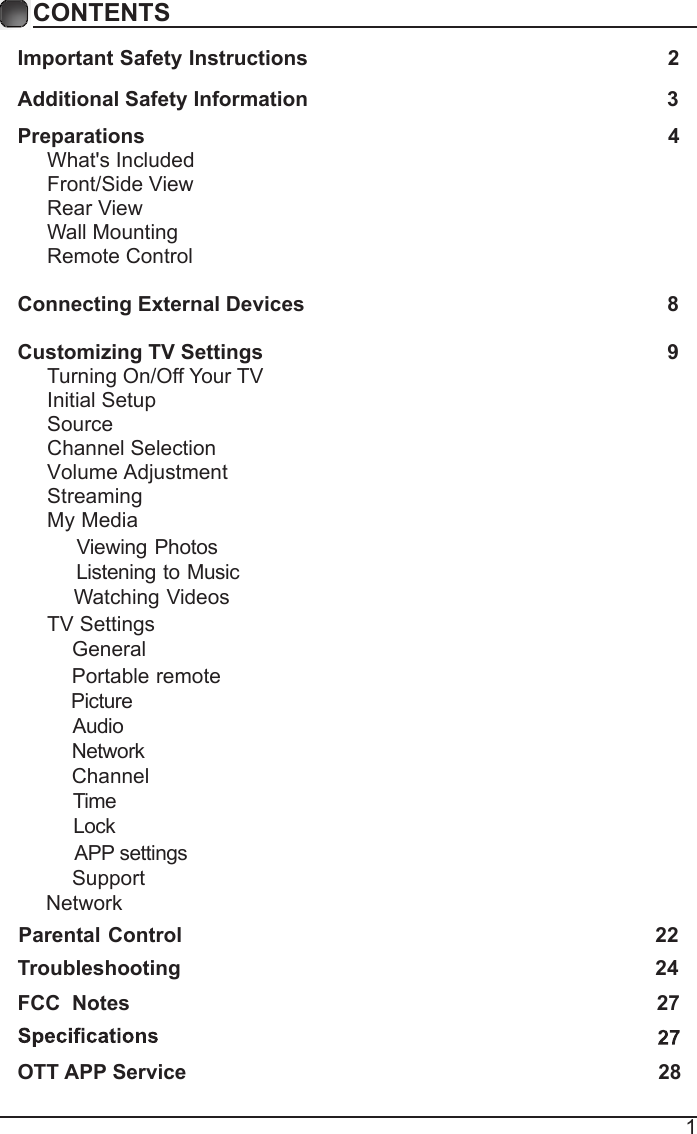 1CONTENTSImportant Safety Instructions                                                         2Additional Safety Information                                                              3Preparations                                                                                          4What's Included                                                                                 Front/Side View                                                             Rear View                                                                                      Wall Mounting                                                                  Remote Control                                                                              Connecting External Devices                                                  8Customizing TV Settings                                                            9Turning On/Off Your TV                                                                    Initial Setup                                                     Source  Channel Selection                                                                                Volume Adjustment                                                                                    StreamingMy Media   TV Settings         Troubleshooting                                                                   2422FCC  Notes                                                                                           27OTT APP Service                                                                               28    Viewing Photos    Listening to Music    Watching Videos    General    Portable remote     Picture    Audio    Network    Channel    Time    Lock     APP settings    SupportNetworkParental Control