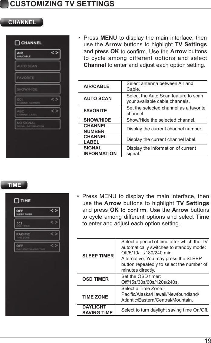 19CUSTOMIZING TV SETTINGS&bull;  Press MENU  to display the main interface, then use the Arrow buttons to highlight TV Settings and press  OK the Arrow buttons to cycle among different options and select Time to enter and adjust each option setting.SLEEP TIMERSelect a period of time after which the TV automatically switches to standby mode:Off/5/10/&hellip;/180/240 min. Alternative: You may press the SLEEP button repeatedly to select the number of minutes directly.OSD TIMER Set the OSD timer: Off/15s/30s/60s/120s/240s.TIME ZONESelect a Time Zone: Pacific/Alaska/Hawaii/Newfoundland/Atlantic/Eastern/Central/Mountain.DAYLIGHT SAVING TIME Select to turn daylight saving time On/Off. TIME CHANNELAIR/CABLE Select antenna between Air and Cable.AUTO SCAN Select the Auto Scan feature to scan your available cable channels.FAVORITE Set the selected channel as a favorite channel.SHOW/HIDE Show/Hide the selected channel.CHANNEL NUMBER Display the current channel number.CHANNEL LABEL Display the current channel label.SIGNAL INFORMATIONDisplay the information of current signal.&bull;  Press MENU to display the main interface,  then use the Arrow buttons  to highlight TV Settings and press OK Arrow buttons to  cycle  among  different  options  and  select Channel to enter and adjust each option setting.