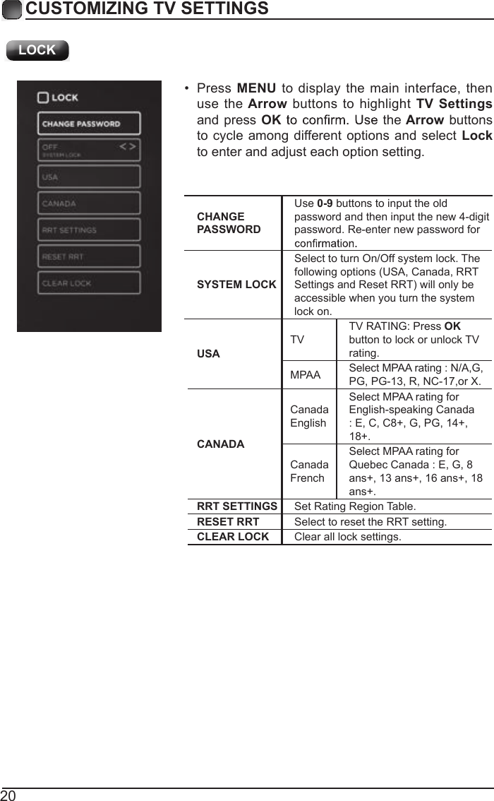20CUSTOMIZING TV SETTINGSUSATVTV RATING: Press OK button to lock or unlock TV rating.MPAA Select MPAA rating : N/A,G, PG, PG-13, R, NC-17,or X.CANADACanada EnglishSelect MPAA rating for English-speaking Canada : E, C, C8+, G, PG, 14+, 18+.Canada FrenchSelect MPAA rating for Quebec Canada : E, G, 8 ans+, 13 ans+, 16 ans+, 18 ans+.RRT SETTINGS Set Rating Region Table.RESET RRT Select to reset the RRT setting.CLEAR LOCK Clear all lock settings. &bull;  Press  MENU  to  display the main interface,  then use the Arrow buttons to highlight TV Settings and press  OK the Arrow buttons to cycle among different options and select Lock to enter and adjust each option setting.CHANGE PASSWORDUse 0-9 buttons to input the old password and then input the new 4-digit password. Re-enter new password for SYSTEM LOCKSelect to turn On/Off system lock. The following options (USA, Canada, RRT Settings and Reset RRT) will only be accessible when you turn the system lock on. LOCK