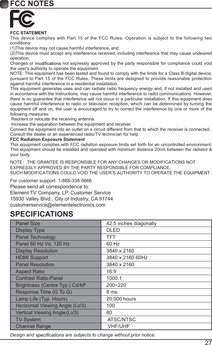 27FCC NOTESFCC STATEMENTThis device complies with Part  15  of  the FCC  Rules. Operation is  subject  to  the following  two conditions:(1)This device may not cause harmful interference, and(2)This device must accept any interference received, including interference that may cause undesired operation. Changes or   not expressly  approved by  the party  responsible for  compliance could  void the user's authority to operate the equipment.NOTE: This equipment has been tested and found to comply with the limits for a Class B digital device, pursuant  to Part 15 of  the FCC Rules. These  limits are designed  to provide  reasonable protection against harmful interference in a residential installation.This equipment generates uses and can radiate radio frequency energy and, if not installed and used in accordance with the instructions, may cause harmful interference to radio communications. However, there is no guarantee that interference will not occur in a particular installation. If this equipment does cause  harmful interference to radio or television reception,  which can  be determined by turning the equipment off and on, the user is encouraged to try to correct the interference by one or more of the following measures: Reorient or relocate the receiving antenna. Increase the separation between the equipment and receiver.Connect the equipment into an outlet on a circuit different from that to which the receiver is connected.Consult the dealer or an experienced radio/TV technician for help.FCC Radiation Exposure StatementThis equipment complies with FCC radiation exposure limits set forth for an uncontrolled environment. This equipment should be installed and operated with minimum distance 20cm between the radiator &amp; your bodNOTE：THE GRANTEE IS RESPONSIBLE FOR ANY CHANGES OR MODIFICATIONS NOT EXPRESSLY APPROVED BY THE PARTY RESPONSIBLE FOR COMPLIANCE. SUCH MODIFICATIONS COULD VOID THE USER&rsquo;S AUTHORITY TO OPERATE THE EQUIPMENT.y.For customer support: 1-888-338-5666Please send all correspondence to:Element TV Company, LP. Customer Service15930 Valley Blvd., City of Industry, CA 91744customerservice@elementelectronics.comSPECIFICATIONSPanel Size 42.5 inches diagonally Display Type DLEDPanel Technology  TFTPanel 60 Hz Vs. 120 Hz 60 HzDisplay Resolution  3840 x 2160HDMI Support 3840 x 2160 60HzPanel Resolution  3840 x 2160Aspect Ratio 16:9Contrast Ratio-Panel 1000:1Brightness (Centre Typ.) Cd/M&sup2; 200~220Response Time (G To G) 8 msLamp Life (Typ. Hours) 20,000 hoursHorizontal Viewing Angle (L0/3)(L0/3)  100Vertical Viewing Angle    80TV System  ATSC/NTSCChannel Range  VHF/UHFDesign and   are subjects to change without prior notice. 