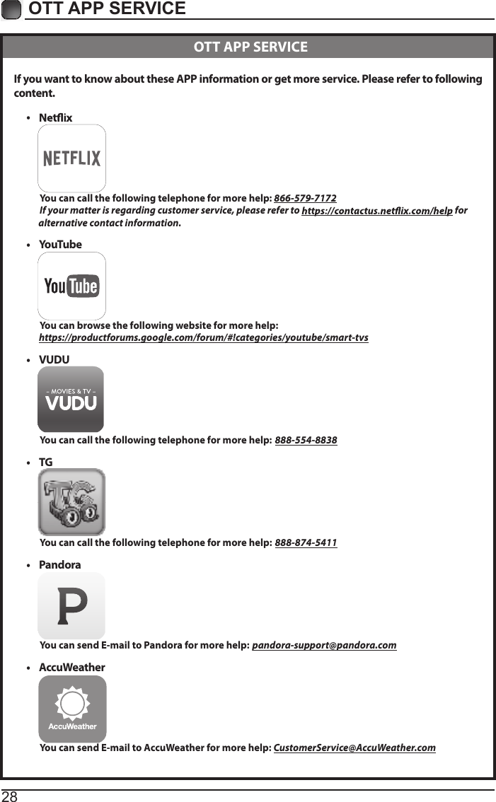 28OTT APP SERVICE If you want to know about these APP information or get more service. Please refer to following content.&bull;           You can call the following telephone for more help: 866-579-7172         If your matter is regarding customer service, please refer to   for               alternative contact information.&bull;  YouTube          You can browse the following website for more help:         https://productforums.google.com/forum/#!categories/youtube/smart-tvs&bull;  VUDU          You can call the following telephone for more help: 888-554-8838&bull;  TG          You can call the following telephone for more help: 888-874-5411&bull;  Pandora          You can send E-mail to Pandora for more help: pandora-support@pandora.com&bull;  AccuWeather          You can send E-mail to AccuWeather for more help: CustomerService@AccuWeather.com  OTT APP SERVICE